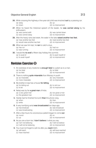 26. While crossing the highway a five-year-old child was knocked out by a passing car.
(a) away (b) up
(c) down (d) no improvement
27. When he heard the rhetorical speech of the leader, he was carried along by his
enthusiasm.
(a) was carried aloft (b) was carried down
(c) was carried away (d) no improvement
28. After the heavy rains last week, the water in the lake raised another two feet.
(a) rose another two feet (b) rised another two feet
(c) would raise another two feet (d) no improvement
29. When we saw him last, he ran to catch a bus.
(a) has run (b) had run
(c) was running (d) no improvement
30. I would like to avail a fifteen day holiday this summer.
(a) to avail of (b) to avail myself of
(c) to avail myself (d) no improvement
Revision Exercise
1. An overdose of any medicine is enough fatal to a plant as to a man.
(a) too fatal (b) so fatal
(c) as fatal (d) no improvement
2. There is nothing quite miserable than illiteracy in youth.
(a) as miserable (b) very miserable
(c) more miserable (d) no improvement
3. My brother-in-law has a house for letting.
(a) for letting out (b) to rent our
(c) to let (d) no improvement
4. Netaji was by far a great man of India.
(a) a very great man (b) too great a man
(c) the greatest man (d) no improvement
5. Hardly had he finished his lunch than the phone rang.
(a) when (b) then
(c) while (d) no improvement
6. A very horrifying serial was broadcasted ten days ago.
(a) has brodcast (b) was broadcast
(c) was broadcasting (d) no improvement
7. After a few hours he unconscious patient began to come out.
(a) round (b) on
(c) up (d) no improvement
8. As you are a born liar, I don’t believe in what you say.
(a) I am not believing (b) I will not believe
(c) I will not be believing (d) no improvement
9. You must not forget to call me after you reach Delhi.
(a) will reach (b) will have reached
(c) have reached (d) no improvement
313
Objective General English
B
 
