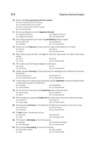 10. Rohan died of a wound and not from cancer.
(a) from a wound and not of cancer
(b) of a wound and not of cancer
(c) from a wound and not from cancer
(d) no improvement
11. All criminal attitudes must be nipped at the bud.
(a) nipped on the bud (b) nipped in the bud
(c) nipped off the bud (d) no improvement
12. Each village adopted by the club was provided by electric supply.
(a) provided with (b) provided for
(c) provided (d) no improvement
13. Every man must look up the future and find ways of providing for his needs.
(a) look for (b) look to
(c) look in (d) no improvement
14. When Seema was fourteen, she sat the entrance examination for Senior Secondary
school.
(a) sat in (b) sat at
(c) sat for (d) no improvement
15. The mother could not help but cry at his behaviour.
(a) crying (b) cry
(c) but crying (d) no improvement
16. Galileo escaped burning for heresy because he apologized and withdrew his previous
statements.
(a) from being burnt (b) being burnt
(c) from having been burnt (d) no improvement
17. Unless efforts are made and the population growth stabilised environmentalists predict
a world-wide starvation by 2020 A.D.
(a) stabilises (b) will stabilise
(c) must stabilise (d) no improvement
18. It is the time the three years old is learning how to read and write.
(a) was learning (b) has learned
(c) learnt (d) no improvement
19. All the people are supposed to take out their shoes when they enter a place of worship.
(a) to take off (b) to put off
(c) to put away (d) no improvement
20. They served a summons on the Member of Parliament to appear in the court of law.
(a) a summon (b) the summon
(c) summons (d) no improvement
21. If I had money, I would send to you.
(a) had had (b) have had
(c) have (d) no improvement
22. This house is belonging to me for two years.
(a) belongs (b) has been belonging
(c) has belonged (d) no improvement
23. All my friends are waiting for me since morning.
(a) have been waiting (b) were waiting
(c) wait (d) no improvement
314 Objective General English
 