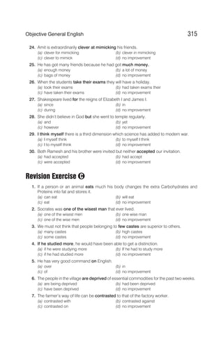 24. Amit is extraordinarily clever at mimicking his friends.
(a) clever for mimicking (b) clever in mimicking
(c) clever to mimick (d) no improvement
25. He has got many friends because he had got much money.
(a) enough money (b) a lot of money
(c) bags of money (d) no improvement
26. When the students take their exams they will have a holiday.
(a) took their exams (b) had taken exams their
(c) have taken their exams (d) no improvement
27. Shakespeare lived for the reigns of Elizabeth I and James I.
(a) since (b) in
(c) during (d) no improvement
28. She didn’t believe in God but she went to temple regularly.
(a) and (b) yet
(c) however (d) no improvement
29. I think myself there is a third dimension which science has added to modern war.
(a) I myself think (b) to myself I think
(c) I to myself think (d) no improvement
30. Both Ramesh and his brother were invited but neither accepted our invitation.
(a) had accepted (b) had accept
(c) were accepted (d) no improvement
Revision Exercise
1. If a person or an animal eats much his body changes the extra Carbohydrates and
Proteins into fat and stores it.
(a) can eat (b) will eat
(c) eat (d) no improvement
2. Socrates was one of the wisest man that ever lived.
(a) one of the wisest men (b) one wise man
(c) one of the wise men (d) no improvement
3. We must not think that people belonging to few castes are superior to others.
(a) many castes (b) high castes
(c) some castes (d) no improvement
4. If he studied more, he would have been able to get a distinction.
(a) if he were studying more (b) If he had to study more
(c) if he had studied more (d) no improvement
5. He has very good command on English.
(a) over (b) in
(c) of (d) no improvement
6. The people in the village are deprived of essential commodities for the past two weeks.
(a) are being deprived (b) had been deprived
(c) have been deprived (d) no improvement
7. The farmer’s way of life can be contrasted to that of the factory worker.
(a) contrasted with (b) contrasted against
(c) contrasted on (d) no improvement
315
Objective General English
C
 