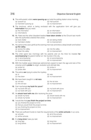 8. The enthusiastic voters were queuing up out side the polling station since morning.
(a) queued up (b) had queued
(c) had been queuing up (d) no improvement
9. The brochure, which is being enclosed with the application form will give you
information that you need.
(a) the information (b) an information
(c) informations (d) no improvement
10. Mr. Patel and the other dissident leaders have taken shelter at the Church last month
after the authorities ordered their arrest.
(a) took shelter (b) are taking shelter
(c) had taken shelter (d) no improvement
11. He came to the cave uphill as the evening mist rose and drew a deep breath and looked
up the valley.
(a) across the valley (b) into the valley
(c) down the valley (d) no improvement
12. The child spent two mornings with his parents and on the third he insisted for
accompanying his grand mother on her rounds in the city.
(a) in accompanying (b) on accompanying
(c) to accompanying (d) no improvement
13. With the hubble space telescope astronomers expect to learn the age and size of the
universe and to probe its origin, evolution and ultimate fate.
(a) probe for (b) probe in
(c) probe after (d) no improvement
14. The police are trying to solve the mystery.
(a) is (b) was
(c) has been (d) no improvement
15. We have been caught in a rat race.
(a) rat race (b) the rat race
(c) this rat race (d) no improvement
16. Can I exchange my book for yours?
(a) my book with you (b) my book with yours
(c) our book with your (d) no improvement
17. He shook hand with me after receiving the prize.
(a) shook my hand (b) shook hands with me
(c) shook my hands (d) no improvement
18. I would like that you finish the project on time.
(a) you finished the project on time
(b) that you would finish the project on time
(c) you finishing the project on time
(d) no improvement
19. There are sufficient funds to meet the requirements of the entire schools in our zone.
(a) schools (b) all of the schools
(c) all the schools (d) no improvement
20. It is long since I saw you last.
(a) long ago (b) long time
(c) long before (d) no improvement
316 Objective General English
 