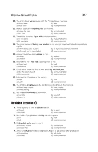21. The angry boys were arguing with the Principal since morning.
(a) have been (b) was
(c) has been (d) no improvement
22. He has been absent for the past few months.
(a) since the past (b) since the last
(c) for past (d) no improvement
23. You will be punished if you will come to my class.
(a) if you come (b) if you shall come
(c) if you came (d) no improvement
24. The good fortune of being your student in my younger days had helped me greatly in
my life.
(a) of my being your student (b) of my having been your student
(c) of myself being your student (d) no improvement
25. A good house has been alloted to him.
(a) aloted (b) allotted
(c) alotted (d) no improvement
26. Before I met her I had had a poor opinion of her.
(a) have had (b) had
(c) did have (d) no improvement
27. Kindly let us know the time of your arrival by return of post.
(a) by the return of post (b) on return of post
(c) in return post (d) no improvement
28. I elected him President of the society.
(a) We (b) She
(c) John (d) no improvement
29. The children are playing in the garden since ten O’clock this morning.
(a) have been playing (b) have playing
(c) were playing (d) no improvement
30. We had better send for a policeman.
(a) sent for (b) send off
(c) send in (d) no improvement
Revision Exercise
1. There is plenty of time to catch the train.
(a) to get (b) to reach
(c) to hold (d) no improvement
2. Hundreds of people were killed by the earth quake.
(a) in (b) from
(c) of (d) no improvement
3. He insisted on he was innocent.
(a) insisted on that (b) insisted that
(c) insists that (d) no improvement
4. John, who studies medicine at present, hopes to go abroad after graduation.
(a) is studying (b) will study
(c) studied (d) no improvement
317
Objective General English
D
 