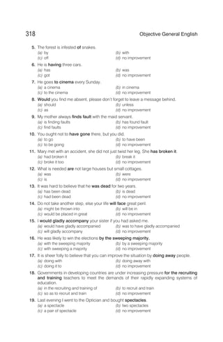 5. The forest is infested of snakes.
(a) by (b) with
(c) off (d) no improvement
6. He is having three cars.
(a) has (b) was
(c) got (d) no improvement
7. He goes to cinema every Sunday.
(a) a cinema (b) in cinema
(c) to the cinema (d) no improvement
8. Would you find me absent, please don’t forget to leave a message behind.
(a) should (b) unless
(c) as (d) no improvement
9. My mother always finds fault with the maid servant.
(a) is finding faults (b) has found fault
(c) find faults (d) no improvement
10. You ought not to have gone there, but you did.
(a) to go (b) to have been
(c) to be going (d) no improvement
11. Mary met with an accident, she did not just twist her leg, She has broken it.
(a) had broken it (b) break it
(c) broke it too (d) no improvement
12. What is needed are not large houses but small cottages.
(a) was (b) were
(c) is (d) no improvement
13. It was hard to believe that he was dead for two years.
(a) has been dead (b) is dead
(c) had been dead (d) no improvement
14. Do not take another step, else your life will face great peril.
(a) might be thrown into (b) will be in
(c) would be placed in great (d) no improvement
15. I would gladly accompany your sister if you had asked me.
(a) would have gladly accompanied (b) was to have gladly accompanied
(c) will gladly accompany (d) no improvement
16. He was likely to win the elections by the sweeping majority.
(a) with the sweeping majority (b) by a sweeping majority
(c) with sweeping a majority (d) no improvement
17. It is sheer folly to believe that you can improve the situation by doing away people.
(a) doing with (b) doing away with
(c) doing it to (d) no improvement
18. Governments in developing countries are under increasing pressure for the recruiting
and training teachers to meet the demands of their rapidly expanding systems of
education.
(a) in the recruiting and training of (b) to recruit and train
(c) so as to recruit and train (d) no improvement
19. Last evening I went to the Optician and bought spectacles.
(a) a spectacle (b) two spectacles
(c) a pair of spectacle (d) no improvement
318 Objective General English
 