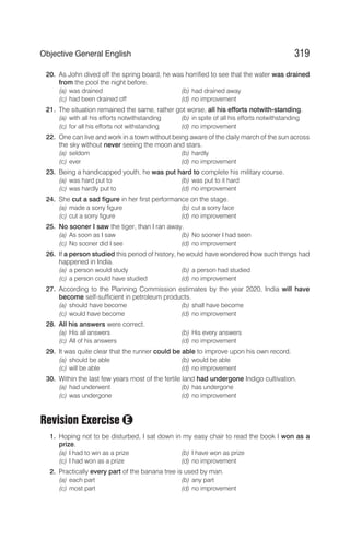20. As John dived off the spring board, he was horrified to see that the water was drained
from the pool the night before.
(a) was drained (b) had drained away
(c) had been drained off (d) no improvement
21. The situation remained the same, rather got worse, all his efforts notwith-standing.
(a) with all his efforts notwithstanding (b) in spite of all his efforts notwithstanding
(c) for all his efforts not withstanding (d) no improvement
22. One can live and work in a town without being aware of the daily march of the sun across
the sky without never seeing the moon and stars.
(a) seldom (b) hardly
(c) ever (d) no improvement
23. Being a handicapped youth, he was put hard to complete his military course.
(a) was hard put to (b) was put to it hard
(c) was hardly put to (d) no improvement
24. She cut a sad figure in her first performance on the stage.
(a) made a sorry figure (b) cut a sorry face
(c) cut a sorry figure (d) no improvement
25. No sooner I saw the tiger, than I ran away.
(a) As soon as I saw (b) No sooner I had seen
(c) No sooner did I see (d) no improvement
26. If a person studied this period of history, he would have wondered how such things had
happened in India.
(a) a person would study (b) a person had studied
(c) a person could have studied (d) no improvement
27. According to the Planning Commission estimates by the year 2020, India will have
become self-sufficient in petroleum products.
(a) should have become (b) shall have become
(c) would have become (d) no improvement
28. All his answers were correct.
(a) His all answers (b) His every answers
(c) All of his answers (d) no improvement
29. It was quite clear that the runner could be able to improve upon his own record.
(a) should be able (b) would be able
(c) will be able (d) no improvement
30. Within the last few years most of the fertile land had undergone Indigo cultivation.
(a) had underwent (b) has undergone
(c) was undergone (d) no improvement
Revision Exercise
1. Hoping not to be disturbed, I sat down in my easy chair to read the book I won as a
prize.
(a) I had to win as a prize (b) I have won as prize
(c) I had won as a prize (d) no improvement
2. Practically every part of the banana tree is used by man.
(a) each part (b) any part
(c) most part (d) no improvement
319
Objective General English
E
 