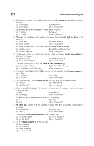 3. If you are living near a market place you should be ready to bear the disturbance caused
by traffic.
(a) to bear upon (b) to bear with
(c) to bear away (d) no improvement
4. Please remind me of posting these letters to my relatives.
(a) by posting (b) to post
(c) for posting (d) no improvement
5. Whenever my students come across new words, I ask them to look for them in the
dictionary.
(a) to look it up (b) to look them up
(c) to look at them (d) no improvement
6. His father won’t be able to leave for Varanasi until they have arrived.
(a) until they arrive (b) until they will have arrived
(c) until they will arrive (d) no improvement
7. The company goes to great length to ensure that employees can be comfortable in
their work environment.
(a) are comfortable (b) will be comfortable
(c) should be comfortable (d) no improvement
8. I knew he could not be trusted, he let off the cat from the bag.
(a) let the cat out of the bag (b) let the cat from the bag
(c) let the cat jump out of the bag (d) no improvement
9. The mother has not seen the child for several months and now eagerly looks forward to
seeing him.
(a) look a head to (b) look for
(c) looks into (d) no improvement
10. I am definitely late. The train will have left the station by the time I reach there.
(a) will leave (b) will be leaving
(c) would have left (d) no improvement
11. It is unreasonable to distort the statement of a man simply because he does not agree
to your opinions.
(a) bend (b) denounce
(c) discourage (d) no improvement
12. Scarcely had he entered the room than the phone rang.
(a) as (b) when
(c) while (d) no improvement
13. As soon as I walked into the building, I could hear the sound of a celebration in
progress.
(a) no sooner had (b) sooner than
(c) hardly (d) no improvement
14. The teacher saw through the game and punished him.
(a) saw into the game (b) saw at the game
(c) saw the game (d) no improvement
15. His is the least expensive of the two cars.
(a) last expensive
(b) less expensive
(c) lessen expensive
(d) no improvement
320 Objective General English
 