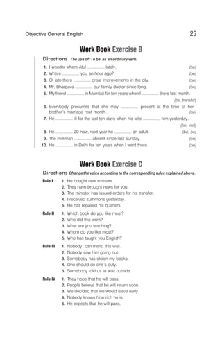 Work Book Exercise B
Directions The use of ‘To be’ as an ordinary verb.
1. I wonder where Atul ............... lately. (be)
2. Where ............... you an hour ago? (be)
3. Of late there ............... great improvements in the city. (be)
4. Mr. Bhargava ............... our family doctor since long. (be)
5. My friend ............... in Mumbai for ten years when I ............... there last month.
(be, transfer)
6. Everybody presumes that she may ............... present at the time of her
brother’s marriage next month. (be)
7. He ............... ill for the last ten days when his wife ............... him yesterday.
(be, visit)
8. He ............... 20 now, next year he ............... an adult. (be, be)
9. The milkman ............... absent since last Sunday. (be)
10. He ............... in Delhi for ten years when I went there. (be)
Work Book Exercise C
Directions Changethe voice according to the correspondingrules explainedabove.
Rule I 1. He bought new scissors.
2. They have brought news for you.
3. The minister has issued orders for his transfer.
4. I received summons yesterday.
5. He has repaired his quarters.
Rule II 1. Which book do you like most?
2. Who did this work?
3. What are you teaching?
4. Whom do you like most?
5. Who has taught you English?
Rule III 1. Nobody can mend this wall.
2. Nobody saw him going out.
3. Somebody has stolen my books.
4. One should do one’s duty.
5. Somebody told us to wait outside.
Rule IV 1. They hope that he will pass.
2. People believe that he will return soon.
3. We decided that we would leave early.
4. Nobody knows how rich he is.
5. He expects that he will pass.
25
Objective General English
 