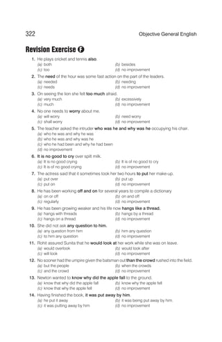 Revision Exercise
1. He plays cricket and tennis also.
(a) both (b) besides
(c) too (d) no improvement
2. The need of the hour was some fast action on the part of the leaders.
(a) needed (b) needing
(c) needs (d) no improvement
3. On seeing the lion she felt too much afraid.
(a) very much (b) excessively
(c) much (d) no improvement
4. No one needs to worry about me.
(a) will worry (b) need worry
(c) shall worry (d) no improvement
5. The teacher asked the intruder who was he and why was he occupying his chair.
(a) who he was and why he was
(b) who he was and why was he
(c) who he had been and why he had been
(d) no improvement
6. It is no good to cry over spilt milk.
(a) It is no good crying (b) It is of no good to cry
(c) It is of no good crying (d) no improvement
7. The actress said that it sometimes took her two hours to put her make-up.
(a) put over (b) put up
(c) put on (d) no improvement
8. He has been working off and on for several years to compile a dictionary
(a) on or off (b) on and off
(c) regularly (d) no improvement
9. He has been growing weaker and his life now hangs like a thread.
(a) hangs with threads (b) hangs by a thread
(c) hangs on a thread (d) no improvement
10. She did not ask any question to him.
(a) any question from him (b) him any question
(c) to him any question (d) no improvement
11. Rohit assured Sunita that he would look at her work while she was on leave.
(a) would overlook (b) would look after
(c) will look (d) no improvement
12. No sooner had the umpire given the batsman out than the crowd rushed into the field.
(a) but the people (b) when the crowds
(c) and the crowd (d) no improvement
13. Newton wanted to know why did the apple fall to the ground.
(a) know that why did the apple fall (b) know why the apple fell
(c) know that why the apple fell (d) no improvement
14. Having finished the book, it was put away by him.
(a) he put it away (b) it was being put away by him.
(c) it was putting away by him (d) no improvement
322 Objective General English
F
 