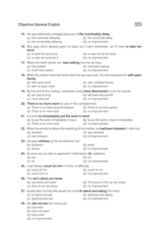 15. He was extremely unhappy because of the inordinately delay.
(a) the inordinate delaying (b) the inordinate delay
(c) the inordinately delaying (d) no improvement
16. She says she’s already paid me back but I can’t remember, so I’ll have to take her
word.
(a) to take her word true (b) to take her at her word
(c) to take her word for it (d) no improvement
17. When the clock struck six I was waiting here for an hour.
(a) had waited (b) had been waiting
(c) shall have waited (d) no improvement
18. When the soldier returned home after the war was over, his wife received him with open
hands.
(a) with open arms (b) with unfolded hands
(c) with an open heart (d) no improvement
19. By the end of this century, scientists surely have discovered a cure for cancer.
(a) are discovering (b) will have discovered
(c) must discover (d) no improvement
20. There is no more room for you in this compartment.
(a) There is no more accommodation (b) There is no more space
(c) There is no more seat (d) no improvement
21. It is time to immediately put the work in hand.
(a) to put the work immediately in hand (b) to put the work in hand immediately
(c) There is no more seat (d) no improvement
22. When he arrived to attend the wedding of his brother, he had been dressed in dark suit.
(a) dressed (b) was dressed
(c) had dressed (d) no improvement
23. He gave witness at the sensational trial.
(a) evidence (b) proof
(c) advice (d) no improvement
24. As soon as our plan is approved I shall favour its’ adoption.
(a) our (b) it’s
(c) its (d) no improvement
25. I can always count on him in times of difficulty.
(a) count at him (b) count on he
(c) count him on (d) no improvement
26. The car’s doors are loose.
(a) car-doors are loose (b) The doors of the car are loose
(c) door of car are loose (d) no improvement
27. Sunita told me that she would not mind to stand and eating the lunch.
(a) to stand and eat (b) standing and eating
(c) standing and eat (d) no improvement
28. We did not see this movie yet.
(a) had seen
(b) have not seen
(c) have seen
(d) no improvement
323
Objective General English
 