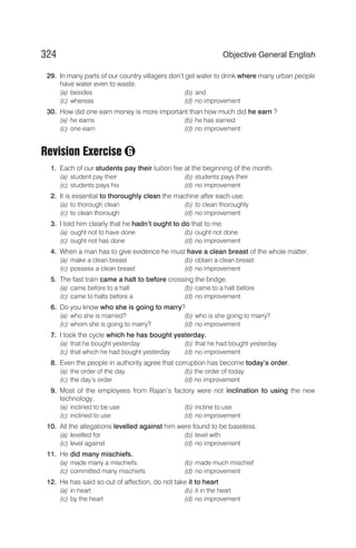 29. In many parts of our country villagers don’t get water to drink where many urban people
have water even to waste.
(a) besides (b) and
(c) whereas (d) no improvement
30. How did one earn money is more important than how much did he earn ?
(a) he earns (b) he has earned
(c) one earn (d) no improvement
Revision Exercise
1. Each of our students pay their tuition fee at the beginning of the month.
(a) student pay their (b) students pays their
(c) students pays his (d) no improvement
2. It is essential to thoroughly clean the machine after each use.
(a) to thorough clean (b) to clean thoroughly
(c) to clean thorough (d) no improvement
3. I told him clearly that he hadn’t ought to do that to me.
(a) ought not to have done (b) ought not done
(c) ought not has done (d) no improvement
4. When a man has to give evidence he must have a clean breast of the whole matter.
(a) make a clean breast (b) obtain a clean breast
(c) possess a clean breast (d) no improvement
5. The fast train came a halt to before crossing the bridge.
(a) came before to a halt (b) came to a halt before
(c) came to halts before a (d) no improvement
6. Do you know who she is going to marry?
(a) who she is married? (b) who is she going to marry?
(c) whom she is going to marry? (d) no improvement
7. I took the cycle which he has bought yesterday.
(a) that he bought yesterday (b) that he had bought yesterday
(c) that which he had bought yesterday (d) no improvement
8. Even the people in authority agree that corruption has become today’s order.
(a) the order of the day (b) the order of today
(c) the day’s order (d) no improvement
9. Most of the employees from Rajan’s factory were not inclination to using the new
technology.
(a) inclined to be use (b) incline to use
(c) inclined to use (d) no improvement
10. All the allegations levelled against him were found to be baseless.
(a) levelled for (b) level with
(c) level against (d) no improvement
11. He did many mischiefs.
(a) made many a mischiefs. (b) made much mischief
(c) committed many mischiefs (d) no improvement
12. He has said so out of affection, do not take it to heart
(a) in heart (b) it in the heart
(c) by the heart (d) no improvement
324 Objective General English
G
 