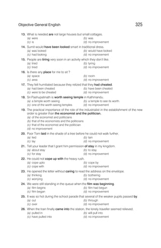 13. What is needed are not large houses but small cottages.
(a) were (b) was
(c) is (d) no improvement
14. Sumit would have been looked smart in traditional dress.
(a) was looked (b) would have looked
(c) had looking (d) no improvement
15. People are tiring very soon in an activity which they don’t like.
(a) tried (b) tyring
(c) tired (d) no improvement
16. Is there any place for me to sit ?
(a) space (b) room
(c) area (d) no improvement
17. They felt humiliated because they relized that they had cheated.
(a) had been cheated (b) have been cheated
(c) were to be cheated (d) no improvement
18. Sri Pashupatinath is worth seeing temple in Kathmandu.
(a) a temple worth seeing (b) a temple to see its worth.
(c) one of the worth seeing temples (d) no improvement
19. The practical importance of the role of the industrialist in the establishment of the new
order is greater than the economist and the politician.
(a) of the economist and politicians
(b) that of the economists and the politicians
(c) that of the economist and the politician
(d) no improvement
20. Poor Tom laid in the shade of a tree before he could not walk further.
(a) lied (b) lain
(c) lay (d) no improvement
21. Tell your leader that I grant him permission of stay in my kingdom.
(a) about stay (b) to stay
(c) for stay (d) no improvement
22. He could not cope up with the heavy rush.
(a) cope upto (b) cope by
(c) cope with (d) no improvement
23. He opened the letter without caring to read the address on the envelope.
(a) thinking (b) bothering
(c) worrying (d) no improvement
24. We were still standing in the queue when the film was beginning.
(a) film begins (b) film had begun
(c) film began (d) no improvement
25. It was so hot during the school parade that several of the weaker pupils passed by.
(a) out (b) through
(c) over (d) no improvement
26. When the train finally came into the station, the lonely traveller seemed relieved.
(a) pulled in (b) will pull into
(c) have pulled into (d) no improvement
325
Objective General English
 