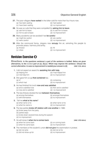 27. The poor villagers have waited in the bitter cold for more than four hours now.
(a) has been waiting (b) had waited
(c) have been waiting (d) no improvement
28. He was so rude that they were compelled for asking him to leave.
(a) ask him to leave (b) to ask him to leave
(c) him to ask to leave (d) no improvement
29. Many accidents can be avoided if we be careful.
(a) might be careful (b) are careful
(c) were careful (d) no improvement
30. After the communal frenzy, slogans now occupy the air, exhorting the people to
promote peace, harmony and amity.
(a) thicken (b) fill
(c) infest (d) no improvement
Revision Exercise
Directions In the questions sentence/ a part of the sentence is bolded. Below are given
alternatives, to the bolded part at (a), (b),(c). Which may improve the sentence. Choose the
correct alternative. In case no improvement is needed your answer is (d). [SSC CGL 2014]
1. I did not expect an award for assisting him with help.
(a) helping him (b) I had helped him
(c) I did help him (d) no improvement
2. She gave him a cup that contained tea.
(a) of (b) containing
(c) which had (d) no improvement
3. He has finished his lunch now and was satisfied.
(a) and is satisfied now (b) then and is satisfied
(c) now and is satisfied (d) no improvement
4. The two thieves divided the loot between themselves.
(a) among themselves (b) amongst themselves
(c) with themselves (d) no improvement
5. Tell me what is his name?
(a) what name is he (b) what name is his
(c) what his name is (d) no improvement
6. The two parties broke off relation with one another in 1980.
(a) broke away from the party
(b) parted ways
(c) broke down several times during the speech
(d) no improvement
7. He will revise it when he is comes back. [SSC CPO 2014]
(a) when he come back (b) on coming back
(c) when he came back (d) no improvement
8. The members of the student’s union did not give the examination in protest.
(a) did not write (b) did not sit for
(c) did not show up for (d) no improvement
326 Objective General English
H
 