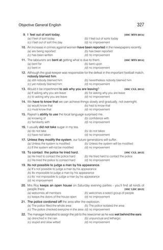9. I feel out of sort today. [SSC MTS 2014]
(a) I feel of sort today (b) I feel out of sorts today
(c) I feel out of sort this day (d) no improvement
10. An increase in crimes against women have been reported in the newspapers recently.
(a) are being reported (b) has been reported
(c) has been written (d) no improvement
11. The labourers are bent at getting what is due to them. [SSC MTS 2014]
(a) bent for (b) bent upon
(c) bent in (d) no improvement
12. Although the goal-keeper was responsible for the defeat in the important football match,
nobody blamed him.
(a) still nobody blamed him (b) nevertheless nobody blamed him
(c) yet nobody blamed him (d) no improvement
13. Would it be impertinent to ask why you are leaving? [SSC CGL 2014]
(a) If asking why you are leave (b) for asking why you are leave
(c) to asking why you are leave (d) no improvement
14. We have to know that we can achieve things slowly and gradually, not overnight.
(a) would know that (b) had to know that
(c) must know that (d) no improvement
15. Rajesh’s ability to use the local language surprised me.
(a) knowing of (b) confidence with
(c) familiarity with (d) no improvement
16. I usually did not take sugar in my tea.
(a) do not take (b) do not takes
(c) have not taken (d) no improvement
17. Unless they modify the system, our future generations will suffer.
(a) Unless the system is modified (b) Unless the system will be modified
(c) If the system will not be modified (d) no improvement
18. To contact the police he tried hard. [SSC CGL 2013]
(a) He tried to contact the police hard (b) He tried hard to contact the police
(c) He tried the police to contact hard (d) no improvement
19. Its not possible to judge a man by his appearance.
(a) It’s not possible to judge a man by his appearance
(b) Its impossible to judge a man by his appearance
(c) Its’ not impossible to judge a man by his appearance
(d) no improvement
20. Mrs Roy keeps an open house on Saturday evening parties - you’ll find all kinds of
people there. [SSC LDC 2013]
(a) welcomes all members (b) welcomes a select group of people
(c) keeps the doors of the house open (d) no improvement
21. The police cordoned off the area after the explosion.
(a) The police filled the whole area (b) The police isolated the area
(c) The police checked everyone in the area (d) no improvement
22. The manager hesitated to assign the job to the newcomer as he was wet behind the ears.
(a) drenched in the rain (b) unpunctual and lethargic
(c) stupid and slow witted (d) no improvement
327
Objective General English
 