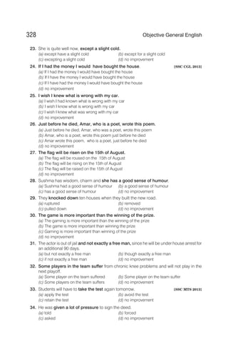 23. She is quite well now, except a slight cold.
(a) except have a slight cold (b) except for a slight cold
(c) excepting a slight cold (d) no improvement
24. If I had the money I would have bought the house. [SSC CGL 2013]
(a) If I had the money I would have bought the house
(b) If I have the money I would have bought the house
(c) If I have had the money I would have bought the house
(d) no improvement
25. I wish I knew what is wrong with my car.
(a) I wish I had known what is wrong with my car
(b) I wish I know what is wrong with my car
(c) I wish I knew what was wrong with my car
(d) no improvement
26. Just before he died, Amar, who is a poet, wrote this poem.
(a) Just before he died, Amar, who was a poet, wrote this poem
(b) Amar, who is a poet, wrote this poem just before he died
(c) Amar wrote this poem, who is a poet, just before he died
(d) no improvement
27. The flag will be risen on the 15th of August.
(a) The flag will be roused on the 15th of August
(b) The flag will be rising on the 15th of August
(c) The flag will be raised on the 15th of August
(d) no improvement
28. Sushma has wisdom, charm and she has a good sense of humour.
(a) Sushma had a good sense of humour (b) a good sense of humour
(c) has a good sense of humour (d) no improvement
29. They knocked down ten houses when they built the new road.
(a) ruptured (b) removed
(c) pulled down (d) no improvement
30. The game is more important than the winning of the prize.
(a) The gaming is more important than the winning of the prize
(b) The game is more important than winning the prize
(c) Gaming is more important than winning of the prize
(d) no improvement
31. The actor is out of jail and not exactly a free man, since he will be under house arrest for
an additional 90 days.
(a) but not exactly a free man (b) though exactly a free man
(c) if not exactly a free man (d) no improvement
32. Some players in the team suffer from chronic knee problems and will not play in the
next playoff.
(a) Some player on the team suffered (b) Some player on the team suffer
(c) Some players on the team suffers (d) no improvement
33. Students will have to take the test again tomorrow. [SSC MTS 2013]
(a) apply the test (b) avoid the test
(c) retain the test (d) no improvement
34. He was given a lot of pressure to sign the deed.
(a) told (b) forced
(c) asked (d) no improvement
328 Objective General English
 