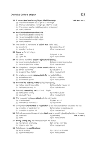 35. If he smokes less he might get rid of his cough. [SSC CGL 2013]
(a) If he smoked less he would get rid of his cough
(b) If he had smoked less he might get rid of his cough
(c) If he smokes less he might have got rid of his cough
(d) no improvement
36. He compensated the loss to me.
(a) He compensated the loss for me
(b) He compensated me to the loss
(c) He compensated me for the loss
(d) no improvement
37. The climate of Karnataka is cooler than Tamil Nadu.
(a) is cooler to (b) is cooler than of
(c) is cooler than that of (d) no improvement
38. I gave to Sana the keys.
(a) I gave (b) I gave to the
(c) I gave the (d) no improvement
39. All nations must first become agricultural strong.
(a) become agriculturally strong (b) become strong agriculture
(c) become agriculture strong (d) no improvement
40. An orangutan’s intelligence is as superior to that of man.
(a) is more superior to (b) is superior to
(c) is superior than that of (d) no improvement
41. As employees, we are accountable for our stakeholders.
(a) accountable with (b) accountable to
(c) accountable against (d) no improvement
42. Recently he had insured for a mediclaim policy.
(a) He had recently insured for (b) Recently he insured for
(c) He insured recently for (d) no improvement
43. Everyday, we usually had lunch at 1.30 pm.
(a) we have had usually (b) we have usually
(c) we usually have (d) no improvement
44. The young servant goes about with the old master.
(a) moves around (b) goes around
(c) tries to know more about (d) adjusts well
45. Complete the formalities of registration of the workshop before you enter the hall.
(a) formalities of registration for (b) formalities to registering for
(c) formalities to register for (d) no improvement
46. Officials were asked to examine the likelihood of providing banking facilities in the area.
(a) probability (b) possibility [SSC FCI 2012]
(c) profit (d) no improvement
47. Being a rainy day, we had to abandon the match.
(a) Having been a rainy day (b) It being a rainy day
(c) It been a rainy day (d) no improvement
48. Rahul gave me an old scissor.
(a) an old scissors (b) a pair of old scissors
(c) a pair of old scissor (d) no improvement
329
Objective General English
 