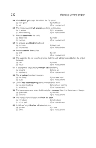 49. When I shall go to Agra, I shall visit the Taj Mahal.
(a) have gone (b) shall travel
(c) go (d) no improvement
50. The minister agreed will answer questions on television.
(a) to answer (b) for answering
(c) with answering (d) no improvement
51. Marconi assembled the radio.
(a) discovered (b) made
(c) invented (d) no improvement
52. He showed great kind to his friend.
(a) kindness (b) kind heart
(c) kind hearted (d) no improvement
53. Prefer tea rather than coffee.
(a) and (b) over
(c) to (d) no improvement
54. The carpenter did not keep his promise that the work will be finished before the end of
the week.
(a) can (b) could
(c) would (d) no improvement
55. A lot depends on your early brought up in the family.
(a) bringing (b) bring up
(c) upbringing (d) no improvement
56. She is loving chocolate ice cream.
(a) has loving (b) has been loved
(c) loves (d) no improvement
57. James had been teaching at the university since June.
(a) has been teaching (b) have been teaching
(c) is teaching (d) no improvement
58. The passengers were afraid, but the captain consoled them that there was no danger.
(a) guaranteed (b) assured
(c) confided (d) no improvement
59. The injured man had been shot from his back.
(a) in the back (b) to the back
(c) by his back (d) no improvement
60. Luckily we’ve got the few minutes to spare.
(a) quit few (b) a little
(c) a few (d) no improvement
330 Objective General English
 