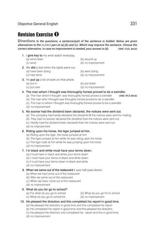 Revision Exercise
Directions In the questions, a sentence/part of the sentence is bolded. Below are given
alternatives to the bolded part at (a),(b) and (c). Which may improve the sentence. Choose the
correct atternative. In case no improvement is needed, your answer is (d). [SSC CGL 2012]
1. I give key to my wrist watch everyday.
(a) wind down (b) wound up
(c) wind (d) no improvement
2. We did a test when the lights went out.
(a) have been doing (b) were doing
(c) had done (d) no improvement
3. He put up a lot of work on that article.
(a) put in (b) put down
(c) put over (d) no improvement
4. The man whom I thought was thoroughly honest proved to be a swindler.
(a) The man whom I thought was thoroughly honest proved a swindler [SSC FCI 2012]
(b) The man who I thought was throughly honest proved to be a swindler
(c) The man to whom I thought was thoroughly honest proved to be a swindler
(d) no improvement
5. No sooner had the dividend been declared, the notices were sent out.
(a) The company had hardly declared the dividend till the notices were sent for mailing
(b) They had no sooner declared the dividend than the notices were sent out
(c) Hardly had the dividend been declared than the notices were sent out
(d) no improvement
6. Riding upon his horse, the tiger jumped at him.
(a) Riding upon the tiger, the horse jumped at him
(b) The tiger jumped at him while he was riding upon his horse
(c) The tiger rode at him while he was jumping upon his horse
(d) no improvement
7. I in black and white must have your terms down.
(a) I must have in black and white your terms down
(b) I must have your terms in black and white down
(c) I must have your terms down in black and white
(d) no improvement
8. When we came out of the restaurant it was half past eleven.
(a) When we had come out of the restaurant
(b) After we came out of the restaurant
(c) When we have come out of the restaurant
(d) no improvement
9. What do you for go to school?
(a) For what do you go to school (b) What do you go for to school
(c) What do you go to school for (d) no improvement
10. He pleased the directors and this completed his report in good time.
(a) He pleased the directors in good time and this completed his report
(b) He completed his report in good time and this pleased the directors
(c) He pleased the directors and completed his report and this in good time
(d) no improvement
331
Objective General English
I
 