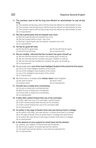11. The courtiers used to tell the king how efficient an administrator he was all day
long.
(a) The courtiers all day long used to tell the king how efficient an administrator he was
(b) The courtiers used all day long to tell the king how efficient an administrator he was
(c) The courtiers used to tell the king all day long how efficient an administrator he was
(d) no improvement
12. We had a grand party and we enjoyed very much.
(a) We had a grand party and enjoyed very much
(b) We had a grand party to enjoy very much
(c) We had a grand party and we enjoyed ourselves very much
(d) no improvement
13. He has for good left India.
(a) He has left for good India (b) He has left India for good
(c) Good he has left India (d) no improvement
14. We are credibly informed that the murderer has given himself up.
(a) We are informed that the murderer has credibly given himself up
(b) We are informed that the murderer has given credibly him self-up
(c) We are informed that credibly the murderer has given up himself up
(d) no improvement
15. We generally select one of the most intelligent student of the school for this award.
(a) one of the most intelligent students of the school
(b) one of the intelligent most students of the school
(c) one of the intelligent most student of the school
(d) no improvement
16. My friend lives in a nearby street whose name I have forgotten.
(a) the name of which (b) which name
(c) of which name (d) no improvement
17. He both won a medal and a scholarship.
(a) He won a medal and a scholarship both
(b) Both he won a medal and a scholarship
(c) He won both a medal and a scholarship
(d) no improvement
18. A taller Sikh rushed forward than any of his comrades.
(a) A Sikh, taller than any of his comrades, rushed forward
(b) A Sikh rushed forward taller than any of his comrades
(c) A Sikh rushed forward than any of his comrades taller
(d) no improvement
19. An author in the reign of Queen Anne who was famous lived in cottage.
(a) An author in the reign, who was famous, of Queen Anne lived in a cottage
(b) In the reign of Queen Anne an author lived in a cottage who was famous
(c) An author who was famous in the reign of Queen Anne lived in a cottage
(d) no improvement
20. In the absence of your support he would have lost the election.
(a) Lacking your support, he would have lost the election
(b) But for your support, he would have lost the election
(c) He would have lost the election, if you had not supported him
(d) no improvement
332 Objective General English
 