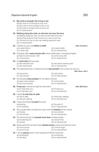 21. My uncle is enough rich to buy a car.
(a) My uncle is rich enough to buy a car
(b) My uncle is richer enough to buy a car
(c) My uncle is enough richer to buy a car
(d) no improvement
22. Walking along the road, an old man ran over the lorry.
(a) Walking along the road an old man ran behind the lorry
(b) Running along the road, the lorry ran over an old man
(c) The lorry ran over an old man walking along the road
(d) no improvement
23. I visited my aunt just before a week. [SSC CPO 2011]
(a) a week before (b) a week earlier
(c) a week ago (d) no improvement
24. Foreigner often come across with serious difficulties in studying English.
(a) have to come across with (b) come cross with
(c) come across (d) no improvement
25. He work hard will succeed.
(a) who will work hard (b) who will be working hard
(c) who works hard (d) no improvement
26. The advancements in medical science has provide to be a boon for all of us.
[SSC Steno 2011]
(a) has proven (b) had proven
(c) have proved (d) no improvement
27. He received many praises for his latest invention.
(a) great many praises (b) much praise
(c) too much praises (d) no improvement
28. If was you I would not sign the document. [SSC MTS 2011]
(a) If I have been you (b) If I were you
(c) If I had been you (d) no improvement
29. I prefer to ride than to walk.
(a) ride to walk (b) riding than walking
(c) riding to walking (d) no improvement
30. I have not finished to paint the door.
(a) painting (b) the paint of
(c) the painting (d) no improvement
31. She usually does not leave for work until she finished all her chores.
(a) finishes (b) has finished
(c) had finished (d) no improvement
32. The article should not exceed more than hundred words.
(a) exceed beyond (b) exceed than
(c) exceed (d) no improvement
33. Geeta said that she had never viewed across a book she liked so much.
(a) come across (b) come through
(c) come round (d) no improvement
34. I will be giving blood in the hospital at 9.00 am tomorrow.
(a) exchanging (b) contributing
(c) donating (d) no improvement
333
Objective General English
 
