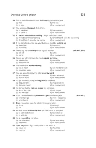 50. This is one of the best novels that have appeared this year.
(a) that (b) that has
(c) to have (d) no improvement
51. You abstained to speak ill of others.
(a) to speaking (b) from speaking
(c) to speak to (d) no improvement
52. If I hadn’t seen the car coming, I might have been killed.
(a) If I had seen the car coming (b) When I hadn’t, seen the car coming
(c) Since I hadn’t, seen the car coming (d) no improvement
53. If you can afford a new car, your business must be looking up.
(a) flourishing (b) improving
(c) increasing (d) no improvement
54. Obviously ,he isn’t cut up to be a good teacher. [SSC CGL 2010]
(a) cut out (b) cut in
(c) cut for (d) no improvement
55. Power got with money is the most craved for today.
(a) sought after (b) wished for
(c) welcomed for (d) no improvement
56. The brown shirt wants washing.
(a) has to wash (b) is in need of a wash
(c) requires a wash (d) no improvement
57. You are asked to copy this letter word by word.
(a) word for word (b) word with word
(c) word to word (d) no improvement
58. To get into the building’ I’ll disguise as a reporter.
(a) disguise to be (b) disguise as one
(c) disguise myself (d) no improvement
59. He denied that he had not forged my signature.
(a) would not forge (b) had forged
(c) did not forge (d) no improvement
60. I don’t remember exactly when did I go to Simla last year. [NDA 2014]
(a) when I did go (b) when I was going
(c) when I went (d) no improvement
61. Even he worked hard, he failed in the examination.
(a) Since (b) Although
(c) For (d) no improvement
62. He was asked to arbitrate with two merchants in a dispute.
(a) to arbitrate between (b) to arbitrate at
(c) to arbitrate (d) no improvement
63. He is resembling his father.
(a) has resembled (b) was resembling
(c) resembles (d) no improvement
64. I can be grateful if you could write to me about it.
(a) would be (b) should be
(c) must be (d) no improvement
335
Objective General English
 