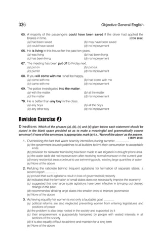 65. A majority of the passengers could have been saved if the driver had applied the
brakes in time. [CDS 2014]
(a) had been saved (b) may have been saved
(c) could have saved (d) no improvement
66. He is living in this house for the past ten years.
(a) was living (b) had been living
(c) has been living (d) no improvement
67. The meeting has been put off to Friday next.
(a) put on (b) put out
(c) put for (d) no improvement
68. If you will come with me I shall be happy.
(a) come with me (b) had come with me
(c) came with me (d) no improvement
69. The police investigated into the matter.
(a) with the matter (b) at the matter
(c) the matter (d) no improvement
70. He is better than any boy in the class.
(a) any boys (b) all the boys
(c) any other boy (d) no improvement
Revision Exercise
Directions Which of the phrases (a), (b), (c) and (d) given below each statement should be
placed In the blank space provided so as to make a meaningful and grammatically correct
sentence? If noneof the sentences is appropriate, mark (e) i.e., ‘None of the above’ as the answer.
[ IBPS 2013]
1. Overlooking the fact that water scarcity intensifies during summer, ...............
(a) the government issued guidelines to all builders to limit their consumption to acceptable
limits
(b) provision for rainwater harvesting has been made to aid irrigation in drought prone area
(c) the water table did not improve even after receiving normal monsoon in the current year
(d) many residential areas continue to use swimming pools, wasting large quantities of water
(e) None of the above
2. Refuting the rationale behind frequent agitations for formation of separate states, a
recent report ............ .
(a) proved that such agitations result in loss of governmental property
(b) indicated that the formation of small states does not necessarily improve the economy
(c) suggested that only large scale agitations have been effective in bringing out desired
change in the past
(d) recommended dividing large states into smaller ones to improve governance
(e) None of the above
3. Achieving equality for women is not only a laudable goal, ............
(a) political reforms are also neglected preventing women from entering legislatures and
positions of power
(b) the problem is also deep rooted in the society and supported by it
(c) their empowerment is purposefully hampered by people with vested interests in all
sections of the society
(d) it is also equally difficult to achieve and maintain for a long term
(e) None of the above
336 Objective General English
J
 