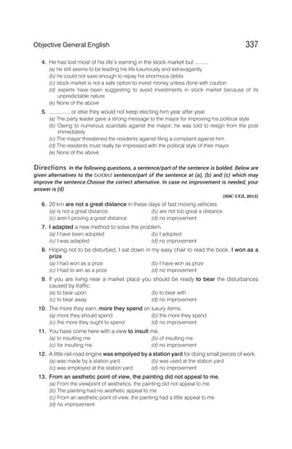4. He has lost most of his life’s earning in the stock market but .........
(a) he still seems to be leading his life luxuriously and extravagantly
(b) he could not save enough to repay his enormous debts
(c) stock market is not a safe option to invest money unless done with caution
(d) experts have been suggesting to avoid investments in stock market because of its
unpredictable nature
(e) None of the above
5. .............. or else they would not keep electing him year after year.
(a) The party leader gave a strong message to the mayor for improving his political style
(b) Owing to numerous scandals against the mayor, he was told to resign from the post
immediately
(c) The mayor threatened the residents against filing a complaint against him
(d) The residents must really be impressed with the political style of their mayor
(e) None of the above
Directions In the following questions, a sentence/part of the sentence is bolded. Below are
given alternatives to the bolded sentence/part of the sentence at (a), (b) and (c) which may
improve the sentence.Choose the correct alternative. In case no improvement is needed, your
answer is (d)
[SSC CGL 2013]
6. 20 km are not a great distance in these days of fast moving vehicles.
(a) is not a great distance (b) are not too great a distance
(c) aren’t proving a great distance (d) no improvement
7. I adapted a new method to solve the problem.
(a) I have been adopted (b) I adopted
(c) I was adapted (d) no improvement
8. Hoping not to be disturbed, I sat down in my easy chair to read the book, I won as a
prize.
(a) I had won as a prize (b) I have won as prize
(c) I had to win as a prize (d) no improvement
9. If you are living near a market place you should be ready to bear the disturbances
caused by traffic.
(a) to bear upon (b) to bear with
(c) to bear away (d) no improvement
10. The more they earn, more they spend on luxury items.
(a) more they should spend (b) the more they spend
(c) the more they ought to spend (d) no improvement
11. You have come here with a view to insult me.
(a) to insulting me (b) of insulting me
(c) for insulting me (d) no improvement
12. A little rail-road engine was empolyed by a station yard for doing small pieces of work.
(a) was made by a station yard (b) was used at the station yard
(c) was employed at the station yard (d) no improvement
13. From an aesthetic point of view, the painting did not appeal to me.
(a) From the viewpoint of aesthetics, the painting did not appeal to me
(b) The painting had no aesthetic appeal to me
(c) From an aesthetic point of view, the painting had a little appeal to me
(d) no improvement
337
Objective General English
 
