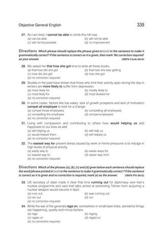 27. As I am tired, I cannot be able to climb this hill now.
(a) can be able (b) will not be able
(c) will not be possible (d) no improvement
Directions Which phrase should replace the phrase given in bold in the sentence to make it
grammatically correct? If the sentence is correct as it is given, then mark ‘No correction required’
as your answer. [IBPS Clerk 2013]
28. We asked her that how she got time to write all these books.
(a) that how did she got (b) that how she was getting
(c) how did she get (d) how she got
(e) no correction required
29. Studies in the past have shown that those who limit their activity span during the day in
winters are more likely to suffer from depression.
(a) more likely for (b) mostly likely to
(c) most likely for (d) most likeliest for
(e) no correction required
30. In some cases, factors like low salary, lack of growth prospects and lack of motivation
compel all employee to look for a change.
(a) compel those employees (b) compelling all employees
(c) compelling the employee (d) compel employees
(e) no correction required
31. Living with compassion and contributing to others lives would helping us add
happiness to our lives as well.
(a) will helping us (b) will help us
(c) would helped them (d) will helped us
(e) no correction required
32. The easiest way for prevent stress caused by work or home pressures is to indulge in
high levels of physical activity.
(a) easily way to (b) easier ways for
(c) easiest way to (d) easier way from
(e) no correction required
Directions Which of the phrases (a), (b), (c) and (d) given below each sentence should replace
the word/phrase printed in bold in the sentence to make it grammatically correct ? If the sentence
is correct as it is given and no correction is required, mark (e) as the answer. [IBPS PO 2012]
33. US secretary of state made it clear that time running out for diplomacy over Iran’s
nuclear programme and said that talks aimed at preventing Tehran from acquiring a
nuclear weapon would resume in April.
(a) runs out (b) was running out
(c) ran out (d) run
(e) no correction required
34. While the war of the generals rage on, somewhere in small town India, wonderful things
are happening, quietly and minus fanfare.
(a) rage (b) raging
(c) rages on (d) raged on
(e) no correction required
339
Objective General English
 