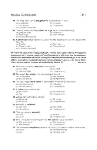 44. The 1982, Asian Games brought about a major change in India.
(a) brought after (b) bring after
(c) best resulted (d) bring around
(e) no correction required
45. Tourism, surely has suffered given the huge social unrest in the country.
(a) giving the huge (b) because to
(c) as the huge (d) taken the huge
(e) no correction required
46. Combining the ongoing crisis in Europe, the data does make a case for a pause in the
rate hike.
(a) Together (b) Apart with
(c) Combined with (d) Combination of
(e) no correction required
Directions Look at the bolded part of each sentence. Below each sentence, three possible
situations for the bolded part are given. If one of them (a), (b) or (c) is better than the bolded part,
indicate your response on the Answer Sheet against the corresponding letter (a), (b) or (c). If none
of these substitutions improves the sentence, indicate (d) as your response on the Answer Sheet.
Thus a ‘No Improvement’ response will be signified by the letter (d). [CDS 2012]
47. More than one person was killed in the accident.
(a) were killed (b) are killed
(c) have been killed (d) no improvement
48. Not a word they spoke to the unfortunate wife about it.
(a) did they speak (b) they will speak
(c) they had spoken (d) no improvement
49. The poor villagers have waited in bitter cold for more than four hours now.
(a) have been waiting (b) had waited
(c) has been waiting (d) no improvement
50. If he had time he will call you.
(a) would have (b) would have had
(c) has (d) no improvement
51. All, but her, had made an attempt.
(a) All, but she (b) All, but her
(c) All, but her (d) no improvement
52. I am used to hard work.
(a) work hard (b) work hardly
(c) hard working (d) no improvement
53. They were working as usually.
(a) usual (b) as usual
(c) usually (d) no improvement
54. He is unlikely to come to the party. But if he comes. I would talk to him.
(a) if he would come (b) if he is to come
(c) if he will come (d) no improvement
55. The passengers have formed queue at the booking-counter much before a train arrives.
(a) formed (b) have been forming
(c) form (d) no improvement
341
Objective General English
 