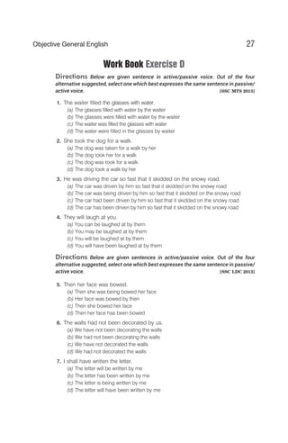 Work Book Exercise D
Directions Below are given sentence in active/passive voice. Out of the four
alternative suggested, select one which best expresses the same sentence in passive/
active voice. [SSC MTS 2013]
1. The waiter filled the glasses with water.
(a) The glasses filled with water by the waiter
(b) The glasses were filled with water by the waiter
(c) The waiter was filled the glasses with water
(d) The water were filled in the glasses by waiter
2. She took the dog for a walk.
(a) The dog was taken for a walk by her
(b) The dog took her for a walk
(c) The dog was took for a walk
(d) The dog took a walk by her
3. He was driving the car so fast that it skidded on the snowy road.
(a) The car was driven by him so fast that it skidded on the snowy road
(b) The car was being driven by him so fast that it skidded on the snowy road
(c) The car had been driven by him so fast that it skidded on the snowy road
(d) The car has been driven by him so fast that it skidded on the snowy road
4. They will laugh at you.
(a) You can be laughed at by them
(b) You may be laughed at by them
(c) You will be laughed at by them
(d) You will have been laughed at by them
Directions Below are given sentences in active/passive voice. Out of the four
alternative suggested, select one which best expresses the same sentence in passive/
active voice. [SSC LDC 2013]
5. Then her face was bowed.
(a) Then she was being bowed her face
(b) Her face was bowed by then
(c) Then she bowed her face
(d) Then her face has been bowed
6. The walls had not been decorated by us.
(a) We have not been decorating the walls
(b) We had not been decorating the walls
(c) We have not decorated the walls
(d) We had not decorated the walls
7. I shall have written the letter.
(a) The letter will be written by me
(b) The letter has been written by me
(c) The letter is being written by me
(d) The letter will have been written by me
27
Objective General English
 