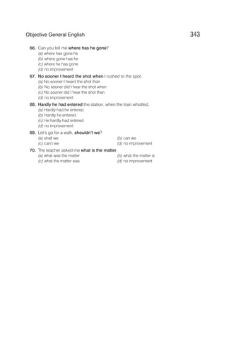 66. Can you tell me where has he gone?
(a) where has gone he
(b) where gone has he
(c) where he has gone
(d) no improvement
67. No sooner I heard the shot when I rushed to the spot.
(a) No sooner I heard the shot than
(b) No sooner did I hear the shot when
(c) No sooner did I hear the shot than
(d) no improvement
68. Hardly he had entered the station, when the train whistled.
(a) Hardly had he entered
(b) Hardly he entered
(c) He hardly had entered
(d) no improvement
69. Let’s go for a walk, shouldn’t we?
(a) shall we (b) can we
(c) can’t we (d) no improvement
70. The teacher asked me what is the matter.
(a) what was the matter (b) what the matter is
(c) what the matter was (d) no improvement
343
Objective General English
 