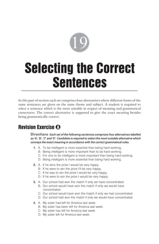 In this part of section each set comprises four alternatives where different forms of the
same sentences are given on the same theme and subject. A student is required to
select a sentence which is the most suitable in respect of meaning and grammatical
correctness. The correct alternative is supposed to give the exact meaning besides
being grammatically correct.
Revision Exercise
Directions Each set of the following sectences comprises four alternatives labelled
as ‘A’, ‘B’, ‘C’ and ‘D’. Candidate is required to select the most suitable alternative which
conveys the exact meaning in accordance with the correct grammatical rules.
1. A. To be intelligent is more essential than being hard working.
B. Being intelligent is more important than to be hard working.
C. For one to be intelligent is more important than being hard working.
D. Being intelligent is more essential than being hard working.
2. A. If he wins the prize I would be very happy.
B. If he were to win the prize I’ll be very happy.
C. If he was to win the prize I would be very happy.
D. If he were to win the prize I would be very happy.
3. A. Our school had won the match if only we have concentrated.
B. Our school would have won the match if only we would have
concentrated.
C. Our school would have won the match if only we had concentrated.
D. Our school had won the match if only we would have concentrated.
4. A. My sister had left for America last week.
B. My sister has been left for America last week.
C. My sister has left for America last week.
D. My sister left for America last week.
Selecting the Correct
Sentences
19
A
 