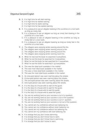 5. A. It is high time he will start earning.
B. It is high time he started earning.
C. It is high time he starts earning.
D. It is high time he has started earning.
6. A. It is a pleasure to see an alligator basking in the sunshine on a river bank
as long as ninety feet.
B. It is a pleasure to see an alligator as long as ninety feet basking in the
sunshine on a river bank.
C. It is a pleasure to see an alligator basking in the sunshine as long as
ninety feet on a river bank.
D. It is a pleasure to see an alligator basking as long as ninety feet in the
sunshine on a river bank.
7. A. The villagers were enjoying winter evening around the fire.
B. The villagers were enjoying winter evening around a fire.
C. The villagers were enjoying winter evening around fire.
D. The villagers were enjoying winter evening round fire.
8. A. When he had lost the book he searched it everywhere.
B. When he lost the book he searched for it everywhere.
C. When he lost the book he had searched for it everywhere.
D. When he lost the book he searched it up everywhere.
9. A. This was the ideal book available in the market.
B. This was most ideal book available in the market.
C. This was a most ideal book available in the market.
D. This was the most ideal book available in the market.
10. A. An one-eyed person was seen roaming about the streets.
B. A one-eyed person was seen roaming about the streets.
C. The one-eyed person was seen roaming about the streets.
D. One-eyed person was seen roaming about the streets.
11. A. It is the duty of a house-wife to wait on the guest.
B. It is the duty of a house-wife to wait for the guest.
C. It is the duty of a house-wife to wait the guest.
D. It is the duty of a house-wife to await the guest.
12. A. You are not working hard so your success is out of a question.
B. You are not working hard so your success is out of the question.
C. You are not working hard so your success is out of question.
D. You are not working hard so your success is not out of the question.
13. A. You cannot win my confidence without ever believing me.
B. You cannot win my confidence without never believing me.
C. You cannot win my confidence without not believing me.
D. You cannot win my confidence with ever believing me.
14. A. It is strange that you don’t know swimming.
B. It is strange that you don’t know how to swim.
C. It is strange that you don’t know how to swimming.
D. It is strange that you don’t know to swim.
345
Objective General English
 