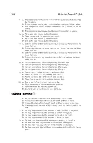 15. A. The receptionist must answer courteously the questions what are asked
by the callers.
B. The receptionist must answer courteously the questions of all the callers.
C. The receptionist should answer courteously the questions of all the
callers.
D. The receptionist courteously should answer the question of callers.
16. A. As he was sick, he was quite enthusiastic.
B. Since he was sick, he was quite enthusiastic.
C. As sick he was, he was quite enthusiastic.
D. Sick as he was, he was quite enthusiastic.
17. A. Both my brother and my sister love me but I should say that she loves me
more than he.
B. Both my brother and my sister love me but I should say that she loves
more than him.
C. Both my brother and my sister love me but I should say that she loves me
more than him.
D. Both my brother and my sister love me but I should say that she loves I
more than he.
18. A. I am an optimist and therefore I generally differ with you.
B. I am an optimist and therefore I generally differ from you.
C. I am an optimist and therefore I generally differ in you.
D. I am an optimist and therefore I generally differ you.
19. A. Neena can do it alone and no body else can do it.
B. Neena alone can do it and nobody else can do it.
C. Neena can alone do it and nobody else can do it.
D. Alone Neena can do it and no body else can do it.
20. A. Due to want of rain the wells have gone dry.
B. Because of want of rain the wells have gone dry.
C. For want of rain the wells have gone dry.
D. Owing to want of rain the wells have gone dry.
Revision Exercise
1. A. As the train which was my usual was missing I had to travel.
B. Having missed the train which I usually catch and had to travel.
C. I missed the train which I usually catch and had to travel by the next.
D. I missed not only the train which I usually catch but had to travel on the
next.
2. A. He may be poor now but he appears to have been rich in his youth.
B. He may be poor now but he appears to be rich in his youth.
C. He may be poor now but he appears being rich in his youth.
D. He may be poor now but he appears to rich in his youth.
3. A. By June next year Ajay will be twenty years working in the office.
B. Till June next year Ajay will work in the office for twenty years.
C. Till June next year Ajay will work in the office for twenty years.
D. By June next year Ajay will have been working in the office for twenty
years.
346 Objective General English
B
 