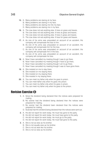 15. A. Many problems are staring at my face.
B. Many problems are staring in my face.
C. Many problems are staring me into my face.
D. Many problems are staring me in my face.
16. A. The cow does not eat anything else. It lives on grass and leaves.
B. The cow does not eat anything else. It lives at grass and leaves.
C. The cow does not eat anything else. It lives in grass and leaves.
D. The cow does not eat anything else. It lives for grass and leaves.
17. A. As one of his arms was amputated on account of an accident, the
company will compensate the loss to him.
B. As one of his arms was amputated on account of an accident, the
company will compensate him for the loss.
C. As one of his arms was amputated on account of an accident, the
company will compensate him in the loss.
D. As one of his arms was amputated on account of an accident, the
company will compensate his loss.
18. A. Now I have cancelled my meeting though I was to go there.
B. Now I have cancelled my meeting though I have to go there.
C. Now I have cancelled my meeting though I am to go there.
D. Now I have cancelled my meeting though I was to have gone there.
19. A. She insisted on me to stay there.
B. She insisted on me staying there.
C. She insisted on my staying there.
D. She insisted in my staying there.
20. A. You can meet my father only when he goes to prison.
B. You can meet father only when he goes into prison.
C. You can meet my father only when he goes in prison.
D. You can meet my father only when he goes to the prison.
Revision Exercise
1. A. Since the dividend being declared then the notices were prepared for
mailing.
B. No sooner had the dividend being declared then the notices were
prepared for mailing.
C. No sooner had the dividend been declared than the notices were
prepared for mailing.
D. Scarcely had the dividend being declared than the notices were sent out.
2. A. He did not report for work today. He must has gone to the party.
B. He did not report for work today. He must have gone to the party.
C. He did not report for work today. He must go to the party.
D. He did not report for work today. He must had gone to the party.
3. A. She is not as wise as his brother.
B. She is not equally wise as his brother.
C. She is not as wise like his brother.
D. She is not so wise as his brother.
348 Objective General English
C
 