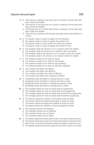 4. A. There will be a meeting in the long room at 4 o'clock of all the boys who
play cricket and football.
B. There will be in the long room at 4 o’clock a meeting of all the boys who
play cricket and football.
C. In the long room at 4 o’clock there will be a meeting of all the boys who
play cricket and football.
D. There will be a meeting of all the boys who play cricket and football at 4
o’clock.
5. A. The teacher made it a point to explain him the situation.
B. The teacher made it a point to explain the situation him.
C. The teacher made it a point explain him about the situation.
D. The teacher made it a point to explain the situation to him.
6. A. The landlady made the servant to run to market to fetch her sweets.
B. The landlady made the servant run to market to fetch her sweets.
C. The landlady made to the servant to run to market to fetch her sweets.
D. The landlady made to the servant run to market to fetch her sweets.
7. A. The audience looked at him while he spoke.
B. The audience looked at him while he had spoken.
C. The audience looked at him while he was speaking.
D. The audience looked at him while he had been speaking.
8. A. Your answers are better than Mohan.
B. Your answers are better than Mohan’s.
C. Your answers are better than those of Mohan’s.
D. Your answers are better than answered by Mohan.
9. A. Everybody knows that Rahul is nothing else but a cheat.
B. Everybody knows that Rahul is nothing else than a cheat.
C. Everybody knows that Rahul is nothing else except a cheat.
D. Everybody knows that Rahul is nothing but for a cheat.
10. A. The manager asked him how he would avail this opportunity.
B. The manager asked him how he would avail of this opportunity.
C. The manager asked him how he would avail himself of this opportunity.
D. The manager asked him how he would avail himself this opportunity.
11. A. The teacher asked the students to thoroughly study this book.
B. The teacher asked the students thoroughly to study this book.
C. The teacher asked thoroughly the students to study this book.
D. The teacher asked the students to study thoroughly this book.
12. A. The important lessons are following.
B. The important lessons are as following.
C. The important lessons are as follows.
D. The important lessons are as follow.
13. A. The teacher asked the student with a frown on his face to leave the room.
B. The teacher asked with a frown on his face the student to leave the room.
C. With a frown on his face the teacher asked the student to leave the room.
D. The teacher asked the student to leave the room with a frown on his face.
349
Objective General English
 