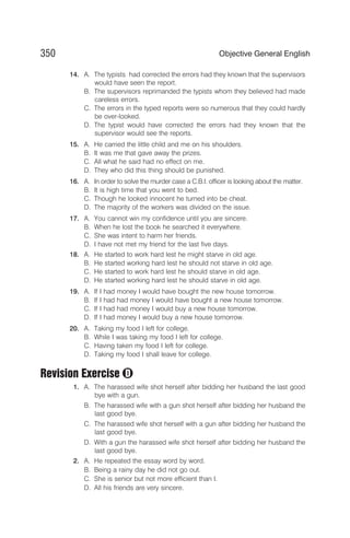 14. A. The typists had corrected the errors had they known that the supervisors
would have seen the report.
B. The supervisors reprimanded the typists whom they believed had made
careless errors.
C. The errors in the typed reports were so numerous that they could hardly
be over-looked.
D. The typist would have corrected the errors had they known that the
supervisor would see the reports.
15. A. He carried the little child and me on his shoulders.
B. It was me that gave away the prizes.
C. All what he said had no effect on me.
D. They who did this thing should be punished.
16. A. In order to solve the murder case a C.B.I. officer is looking about the matter.
B. It is high time that you went to bed.
C. Though he looked innocent he turned into be cheat.
D. The majority of the workers was divided on the issue.
17. A. You cannot win my confidence until you are sincere.
B. When he lost the book he searched it everywhere.
C. She was intent to harm her friends.
D. I have not met my friend for the last five days.
18. A. He started to work hard lest he might starve in old age.
B. He started working hard lest he should not starve in old age.
C. He started to work hard lest he should starve in old age.
D. He started working hard lest he should starve in old age.
19. A. If I had money I would have bought the new house tomorrow.
B. If I had had money I would have bought a new house tomorrow.
C. If I had had money I would buy a new house tomorrow.
D. If I had money I would buy a new house tomorrow.
20. A. Taking my food I left for college.
B. While I was taking my food I left for college.
C. Having taken my food I left for college.
D. Taking my food I shall leave for college.
Revision Exercise
1. A. The harassed wife shot herself after bidding her husband the last good
bye with a gun.
B. The harassed wife with a gun shot herself after bidding her husband the
last good bye.
C. The harassed wife shot herself with a gun after bidding her husband the
last good bye.
D. With a gun the harassed wife shot herself after bidding her husband the
last good bye.
2. A. He repeated the essay word by word.
B. Being a rainy day he did not go out.
C. She is senior but not more efficient than I.
D. All his friends are very sincere.
350 Objective General English
D
 