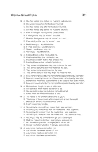 3. A. She had waited long before her husband had returned.
B. She waited long when her husband returned.
C. She had waited long after her husband returned.
D. She had waited long before her husband returned.
4. A. Even if intelligent he may be he can’t succeed.
B. If intelligent he may be he can’t succeed.
C. However intelligent he may be he can’t succeed.
D. Even intelligent he may be he can’t pass.
5. A. Had I been you I would help him.
B. If I had been you I would help him.
C. Should I you I would help him.
D. Were I you I would help him.
6. A. I realised later on that he cheated me.
B. I had realised later that he cheated me.
C. I had realised later that he had cheated me.
D. I realised later on that he had cheated me.
7. A. They arrived early because they may not miss the train.
B. They arrived early that they may not miss the train.
C. They arrived early when they miss the train.
D. They arrived early so that they might not miss the train.
8. A. I was rather impressed by the manner of the speaker than by his matter.
B. I was impressed by the manner of the speaker rather than by his matter.
C. Rather I was impressed by the manner of the speaker than by his matter.
D. I was impressed rather by the manner of the speaker than by his matter.
9. A. He is vain as though he were a millionaire.
B. She acted as if her mother asked her to do.
C. She carried the child carefully lest it should not fall.
D. I don't relish the food whose taste is sour.
10. A. The nature of my brother is the same as yours.
B. This is one of those novels which is admired all over the world.
C. He is such a friend that will sacrifice for me.
D. I wish he comes everyday.
11. A. So quickly he returned from market that I was surprised.
B. So quickly did he returned from the market that I was surprised.
C. So quickly did he return from the market that I was surprised.
D. So quickly did he return from the market that I had been surprised.
12. A. Would you help my brother I shall get you a decent job.
B. Had you helped my brother I shall get you a decent job.
C. Did you help my brother I shall get you a decent job.
D. Should you help my brother I'll get you a decent job.
13. A. A summon has been served on him.
B. A summons have been served on him.
C. A summons has been served on him.
D. A summon have been served to him.
351
Objective General English
 