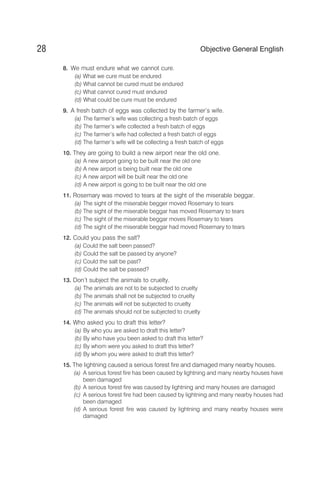 8. We must endure what we cannot cure.
(a) What we cure must be endured
(b) What cannot be cured must be endured
(c) What cannot cured must endured
(d) What could be cure must be endured
9. A fresh batch of eggs was collected by the farmer’s wife.
(a) The farmer’s wife was collecting a fresh batch of eggs
(b) The farmer’s wife collected a fresh batch of eggs
(c) The farmer’s wife had collected a fresh batch of eggs
(d) The farmer’s wife will be collecting a fresh batch of eggs
10. They are going to build a new airport near the old one.
(a) A new airport going to be built near the old one
(b) A new airport is being built near the old one
(c) A new airport will be built near the old one
(d) A new airport is going to be built near the old one
11. Rosemary was moved to tears at the sight of the miserable beggar.
(a) The sight of the miserable begger moved Rosemary to tears
(b) The sight of the miserable beggar has moved Rosemary to tears
(c) The sight of the miserable beggar moves Rosemary to tears
(d) The sight of the miserable beggar had moved Rosemary to tears
12. Could you pass the salt?
(a) Could the salt been passed?
(b) Could the salt be passed by anyone?
(c) Could the salt be past?
(d) Could the salt be passed?
13. Don’t subject the animals to cruelty.
(a) The animals are not to be subjected to cruelty
(b) The animals shall not be subjected to cruelty
(c) The animals will not be subjected to cruelty
(d) The animals should not be subjected to cruelty
14. Who asked you to draft this letter?
(a) By who you are asked to draft this letter?
(b) By who have you been asked to draft this letter?
(c) By whom were you asked to draft this letter?
(d) By whom you were asked to draft this letter?
15. The lightning caused a serious forest fire and damaged many nearby houses.
(a) A serious forest fire has been caused by lightning and many nearby houses have
been damaged
(b) A serious forest fire was caused by lightning and many houses are damaged
(c) A serious forest fire had been caused by lightning and many nearby houses had
been damaged
(d) A serious forest fire was caused by lightning and many nearby houses were
damaged
28 Objective General English
 