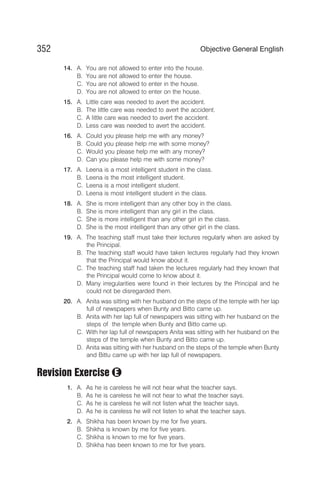 14. A. You are not allowed to enter into the house.
B. You are not allowed to enter the house.
C. You are not allowed to enter in the house.
D. You are not allowed to enter on the house.
15. A. Little care was needed to avert the accident.
B. The little care was needed to avert the accident.
C. A little care was needed to avert the accident.
D. Less care was needed to avert the accident.
16. A. Could you please help me with any money?
B. Could you please help me with some money?
C. Would you please help me with any money?
D. Can you please help me with some money?
17. A. Leena is a most intelligent student in the class.
B. Leena is the most intelligent student.
C. Leena is a most intelligent student.
D. Leena is most intelligent student in the class.
18. A. She is more intelligent than any other boy in the class.
B. She is more intelligent than any girl in the class.
C. She is more intelligent than any other girl in the class.
D. She is the most intelligent than any other girl in the class.
19. A. The teaching staff must take their lectures regularly when are asked by
the Principal.
B. The teaching staff would have taken lectures regularly had they known
that the Principal would know about it.
C. The teaching staff had taken the lectures regularly had they known that
the Principal would come to know about it.
D. Many irregularities were found in their lectures by the Principal and he
could not be disregarded them.
20. A. Anita was sitting with her husband on the steps of the temple with her lap
full of newspapers when Bunty and Bitto came up.
B. Anita with her lap full of newspapers was sitting with her husband on the
steps of the temple when Bunty and Bitto came up.
C. With her lap full of newspapers Anita was sitting with her husband on the
steps of the temple when Bunty and Bitto came up.
D. Anita was sitting with her husband on the steps of the temple when Bunty
and Bittu came up with her lap full of newspapers.
Revision Exercise
1. A. As he is careless he will not hear what the teacher says.
B. As he is careless he will not hear to what the teacher says.
C. As he is careless he will not listen what the teacher says.
D. As he is careless he will not listen to what the teacher says.
2. A. Shikha has been known by me for five years.
B. Shikha is known by me for five years.
C. Shikha is known to me for five years.
D. Shikha has been known to me for five years.
352 Objective General English
E
 