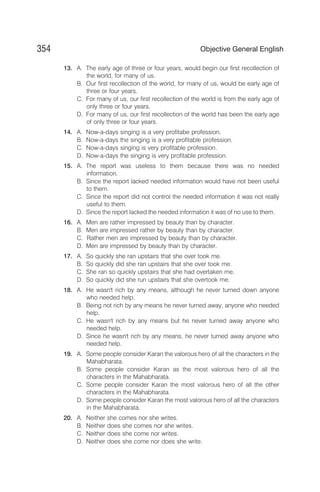 13. A. The early age of three or four years, would begin our first recollection of
the world, for many of us.
B. Our first recollection of the world, for many of us, would be early age of
three or four years.
C. For many of us, our first recollection of the world is from the early age of
only three or four years.
D. For many of us, our first recollection of the world has been the early age
of only three or four years.
14. A. Now-a-days singing is a very profitabe profession.
B. Now-a-days the singing is a very profitable profession.
C. Now-a-days singing is very profitable profession.
D. Now-a-days the singing is very profitable profession.
15. A. The report was useless to them because there was no needed
information.
B. Since the report lacked needed information would have not been useful
to them.
C. Since the report did not control the needed information it was not really
useful to them.
D. Since the report lacked the needed information it was of no use to them.
16. A. Men are rather impressed by beauty than by character.
B. Men are impressed rather by beauty than by character.
C. Rather men are impressed by beauty than by character.
D. Men are impressed by beauty than by character.
17. A. So quickly she ran upstairs that she over took me.
B. So quickly did she ran upstairs that she over took me.
C. She ran so quickly upstairs that she had overtaken me.
D. So quickly did she run upstairs that she overtook me.
18. A. He wasn't rich by any means, although he never turned down anyone
who needed help.
B. Being not rich by any means he never turned away, anyone who needed
help.
C. He wasn't rich by any means but he never turned away anyone who
needed help.
D. Since he wasn't rich by any means, he never turned away anyone who
needed help.
19. A. Some people consider Karan the valorous hero of all the characters in the
Mahabharata.
B. Some people consider Karan as the most valorous hero of all the
characters in the Mahabharata.
C. Some people consider Karan the most valorous hero of all the other
characters in the Mahabharata.
D. Some people consider Karan the most valorous hero of all the characters
in the Mahabharata.
20. A. Neither she comes nor she writes.
B. Neither does she comes nor she writes.
C. Neither does she come nor writes.
D. Neither does she come nor does she write.
354 Objective General English
 
