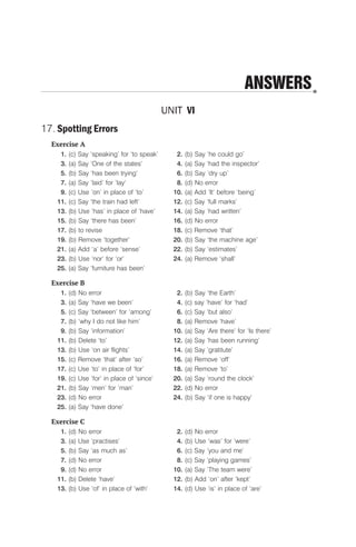 ANSWERS
UNIT VI
17. Spotting Errors
Exercise A
1. (c) Say ‘speaking’ for ‘to speak’ 2. (b) Say ‘he could go’
3. (a) Say ‘One of the states’ 4. (a) Say ‘had the inspector’
5. (b) Say ‘has been trying’ 6. (b) Say ‘dry up’
7. (a) Say ‘laid’ for ‘lay‘ 8. (d) No error
9. (c) Use ‘on’ in place of ‘to’ 10. (a) Add ‘It’ before ‘being’
11. (c) Say ‘the train had left’ 12. (c) Say ‘full marks’
13. (b) Use ‘has’ in place of ‘have’ 14. (a) Say ‘had written’
15. (b) Say ‘there has been’ 16. (d) No error
17. (b) to revise 18. (c) Remove ‘that’
19. (b) Remove ‘together’ 20. (b) Say ‘the machine age’
21. (a) Add ‘a’ before ‘sense’ 22. (b) Say ‘estimates’
23. (b) Use ‘nor’ for ‘or’ 24. (a) Remove ‘shall’
25. (a) Say ‘furniture has been’
Exercise B
1. (d) No error 2. (b) Say ‘the Earth’
3. (a) Say ‘have we been’ 4. (c) say ‘have’ for ‘had’
5. (c) Say ‘between’ for ‘among’ 6. (c) Say ‘but also’
7. (b) ‘why I do not like him’ 8. (a) Remove ‘have’
9. (b) Say ‘information’ 10. (a) Say ‘Are there’ for ‘Is there’
11. (b) Delete ‘to’ 12. (a) Say ‘has been running’
13. (b) Use ‘on air flights’ 14. (a) Say ‘gratitute’
15. (c) Remove ‘that’ after ‘so’ 16. (a) Remove ‘off’
17. (c) Use ‘to’ in place of ‘for’ 18. (a) Remove ’to’
19. (c) Use ‘for’ in place of ‘since’ 20. (a) Say ‘round the clock’
21. (b) Say ‘men’ for ’man’ 22. (d) No error
23. (d) No error 24. (b) Say ‘if one is happy’
25. (a) Say ‘have done’
Exercise C
1. (d) No error 2. (d) No error
3. (a) Use ‘practises’ 4. (b) Use ‘was’ for ‘were’
5. (b) Say ‘as much as’ 6. (c) Say ‘you and me’
7. (d) No error 8. (c) Say ‘playing games’
9. (d) No error 10. (a) Say ‘The team were’
11. (b) Delete ‘have’ 12. (b) Add ‘on’ after ‘kept’
13. (b) Use ‘of’ in place of ‘with’ 14. (d) Use ‘is’ in place of ‘are’
 