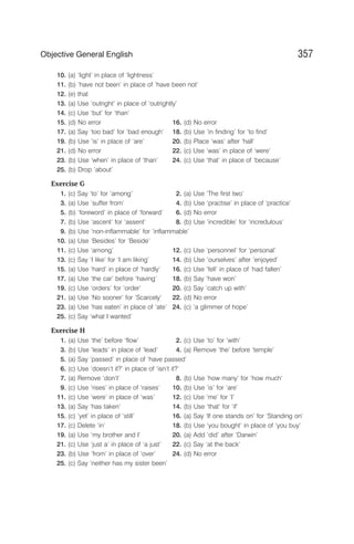 10. (a) ‘light’ in place of ‘lightness’
11. (b) ‘have not been’ in place of ‘have been not’
12. (e) that
13. (a) Use ‘outright’ in place of ‘outrightly’
14. (c) Use ‘but’ for ‘than’
15. (d) No error 16. (d) No error
17. (a) Say ‘too bad’ for ‘bad enough‘ 18. (b) Use ‘in finding’ for ‘to find’
19. (b) Use ‘is‘ in place of ‘are’ 20. (b) Place ‘was’ after ‘hall’
21. (d) No error 22. (c) Use ‘was’ in place of ‘were’
23. (b) Use ‘when’ in place of ‘than’ 24. (c) Use ‘that’ in place of ‘because’
25. (b) Drop ’about’
Exercise G
1. (c) Say ‘to’ for ‘among’ 2. (a) Use ‘The first two’
3. (a) Use ‘suffer from’ 4. (b) Use ‘practise’ in place of ‘practice’
5. (b) ‘foreword’ in place of ‘forward’ 6. (d) No error
7. (b) Use ‘ascent’ for ‘assent’ 8. (b) Use ‘incredible’ for ‘incredulous’
9. (b) Use ‘non-inflammable’ for ‘inflammable’
10. (a) Use ‘Besides’ for ‘Beside’
11. (c) Use ‘among’ 12. (c) Use ‘personnel’ for ‘personal’
13. (c) Say ‘I like’ for ‘I am liking’ 14. (b) Use ‘ourselves’ after ‘enjoyed’
15. (a) Use ‘hard’ in place of ‘hardly’ 16. (c) Use ‘fell’ in place of ‘had fallen’
17. (a) Use ‘the car’ before ‘having’ 18. (b) Say ‘have won’
19. (c) Use ‘orders’ for ‘order’ 20. (c) Say ‘catch up with’
21. (a) Use ‘No sooner’ for ‘Scarcely‘ 22. (d) No error
23. (a) Use ‘has eaten’ in place of ‘ate’ 24. (c) ‘a glimmer of hope’
25. (c) Say ‘what I wanted’
Exercise H
1. (a) Use ‘the’ before ‘flow’ 2. (c) Use ‘to’ for ‘with’
3. (b) Use ‘leads’ in place of ‘lead’ 4. (a) Remove ‘the’ before ‘temple’
5. (a) Say ‘passed’ in place of ‘have passed’
6. (c) Use ‘doesn’t it?’ in place of ‘isn’t it?’
7. (a) Remove ‘don’t’ 8. (b) Use ‘how many’ for ‘how much‘
9. (c) Use ‘rises’ in place of ‘raises’ 10. (b) Use ‘is’ for ‘are’
11. (c) Use ‘were’ in place of ‘was’ 12. (c) Use ‘me’ for ‘I’
13. (a) Say ‘has taken’ 14. (b) Use ‘that’ for ‘if’
15. (c) ‘yet’ in place of ‘still’ 16. (a) Say ‘If one stands on’ for ‘Standing on’
17. (c) Delete ‘in’ 18. (b) Use ‘you bought’ in place of ‘you buy’
19. (a) Use ‘my brother and I’ 20. (a) Add ‘did’ after ‘Darwin’
21. (c) Use ‘just a’ in place of ‘a just’ 22. (c) Say ‘at the back’
23. (b) Use ‘from’ in place of ‘over’ 24. (d) No error
25. (c) Say ‘neither has my sister been’
357
Objective General English
 