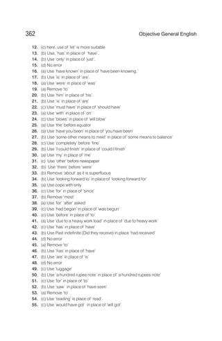 12. (c) here, use of ‘let’ is more suitable
13. (b) Use, ‘has’ in place of ‘have’.
14. (b) Use ‘only’ in place of ‘just’.
15. (d) No error
16. (a) Use ‘have known’ in place of ‘have been knowing.’
17. (b) Use ‘is’ in place of ‘are’.
18. (a) Use ‘were’ in place of ‘was’
19. (a) Remove ‘to’
20. (b) Use ‘him’ in place of ‘his’.
21. (b) Use ‘is’ in place of ‘are’
22. (c) Use ‘must have’ in place of ‘should have’
23. (a) Use ‘with’ in place of ‘on’
24. (c) Use ‘blows’ in place of ‘will blow’
25. (a) Use ‘the’ before equator
26. (a) Use ‘have you been’ in place of ‘you have been’
27. (b) Use ‘some other means to meet’ in place of ‘some means to balance’
28. (c) Use ‘completely’ before ‘fine’
29. (b) Use ‘I could finish’ in place of ‘could I finish’
30. (a) Use ‘my’ in place of ‘me’
31. (c) Use ‘other’ before newspaper
32. (b) Use ‘there’ before ‘were’
33. (b) Remove ‘about’ as it is superfluous
34. (b) Use ‘looking forward to’ in place of ‘looking forward for’
35. (a) Use cope with only
36. (c) Use ‘for’ in place of ‘since’
37. (b) Remove ‘most’
38. (a) Use ‘for’ ‘after’ asked
39. (c) Use ‘had began’ in place of ‘was begun’
40. (c) Use ‘before’ in place of ‘to’
41. (a) Use ‘due to a heavy work load’ in place of ‘due to heavy work’
42. (c) Use ‘has’ in place of ‘have’
43. (b) Use Past indefinite (Did they receive) in place ‘had received’
44. (d) No error
45. (a) Remove ‘to’
46. (b) Use ‘has’ in place of ‘have’
47. (b) Use ‘are’ in place of ‘is’
48. (d) No error
49. (c) Use ‘luggage’
50. (b) Use ‘a hundred rupee note’ in place of ‘a hundred rupees note’
51. (c) Use ‘for’ in place of ‘to’
52. (b) Use ‘saw’ in place of ‘have seen’
53. (a) Remove ‘to’
54. (c) Use ‘reading’ is place of ‘read’.
55. (c) Use ‘would have got’ in place of ‘will got’
362 Objective General English
 