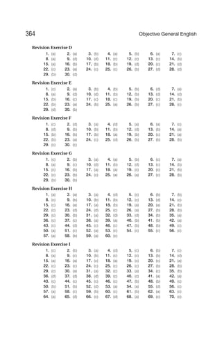 Revision Exercise D
1. (a) 2. (a) 3. (b) 4. (a) 5. (b) 6. (a) 7. (c)
8. (a) 9. (d) 10. (d) 11. (c) 12. (c) 13. (c) 14. (b)
15. (a) 16. (b) 17. (b) 18. (b) 19. (d) 20. (c) 21. (d)
22. (c) 23. (a) 24. (c) 25. (c) 26. (b) 27. (d) 28. (d)
29. (b) 30. (d)
Revision Exercise E
1. (c) 2. (a) 3. (b) 4. (b) 5. (b) 6. (d) 7. (a)
8. (a) 9. (d) 10. (d) 11. (b) 12. (b) 13. (d) 14. (d)
15. (b) 16. (c) 17. (c) 18. (c) 19. (b) 20. (c) 21. (b)
22. (b) 23. (a) 24. (b) 25. (a) 26. (b) 27. (c) 28. (c)
29. (d) 30. (b)
Revision Exercise F
1. (c) 2. (d) 3. (a) 4. (d) 5. (a) 6. (a) 7. (c)
8. (d) 9. (b) 10. (b) 11. (b) 12. (d) 13. (b) 14. (a)
15. (b) 16. (b) 17. (b) 18. (a) 19. (b) 20. (c) 21. (a)
22. (b) 23. (a) 24. (c) 25. (d) 26. (b) 27. (b) 28. (b)
29. (c) 30. (c)
Revision Exercise G
1. (c) 2. (b) 3. (a) 4. (a) 5. (b) 6. (c) 7. (a)
8. (a) 9. (c) 10. (d) 11. (b) 12. (d) 13. (c) 14. (b)
15. (c) 16. (b) 17. (a) 18. (a) 19. (c) 20. (c) 21. (b)
22. (c) 23. (b) 24. (c) 25. (a) 26. (a) 27. (c) 28. (b)
29. (b) 30. (b)
Revision Exercise H
1. (a) 2. (a) 3. (a) 4. (d) 5. (c) 6. (b) 7. (b)
8. (c) 9. (b) 10. (b) 11. (b) 12. (c) 13. (d) 14. (c)
15. (c) 16. (a) 17. (a) 18. (b) 19. (a) 20. (a) 21. (b)
22. (c) 23. (d) 24. (d) 25. (c) 26. (a) 27. (b) 28. (b)
29. (c) 30. (b) 31. (a) 32. (d) 33. (d) 34. (b) 35. (a)
36. (c) 37. (c) 38. (a) 39. (a) 40. (b) 41. (b) 42. (a)
43. (c) 44. (d) 45. (c) 46. (c) 47. (b) 48. (b) 49. (c)
50. (a) 51. (c) 52. (a) 53. (c) 54. (c) 55. (c) 56. (c)
57. (a) 58. (b) 59. (a) 60. (c)
Revision Exercise I
1. (c) 2. (b) 3. (a) 4. (d) 5. (c) 6. (b) 7. (c)
8. (a) 9. (c) 10. (b) 11. (c) 12. (c) 13. (b) 14. (d)
15. (a) 16. (a) 17. (c) 18. (a) 19. (c) 20. (c) 21. (a)
22. (c) 23. (c) 24. (c) 25. (c) 26. (c) 27. (b) 28. (b)
29. (c) 30. (a) 31. (a) 32. (c) 33. (a) 34. (c) 35. (b)
36. (d) 37. (d) 38. (d) 39. (c) 40. (c) 41. (a) 42. (a)
43. (c) 44. (c) 45. (c) 46. (c) 47. (b) 48. (b) 49. (c)
50. (b) 51. (b) 52. (d) 53. (a) 54. (a) 55. (d) 56. (c)
57. (a) 58. (c) 59. (b) 60. (c) 61. (b) 62. (a) 63. (c)
64. (a) 65. (d) 66. (c) 67. (d) 68. (a) 69. (c) 70. (c)
364 Objective General English
 