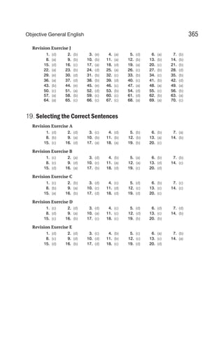 Revision Exercise J
1. (d) 2. (b) 3. (e) 4. (a) 5. (d) 6. (a) 7. (b)
8. (a) 9. (b) 10. (b) 11. (a) 12. (b) 13. (b) 14. (b)
15. (d) 16. (c) 17. (a) 18. (d) 19. (a) 20. (c) 21. (b)
22. (a) 23. (b) 24. (d) 25. (a) 26. (c) 27. (b) 28. (d)
29. (e) 30. (d) 31. (b) 32. (c) 33. (b) 34. (c) 35. (b)
36. (a) 37. (d) 38. (b) 39. (d) 40. (c) 41. (b) 42. (d)
43. (b) 44. (e) 45. (e) 46. (c) 47. (a) 48. (a) 49. (a)
50. (c) 51. (a) 52. (d) 53. (b) 54. (d) 55. (c) 56. (b)
57. (a) 58. (b) 59. (c) 60. (c) 61. (d) 62. (b) 63. (a)
64. (a) 65. (c) 66. (c) 67. (c) 68. (a) 69. (a) 70. (c)
19. Selecting the Correct Sentences
Revision Exercise A
1. (d) 2. (d) 3. (c) 4. (d) 5. (b) 6. (b) 7. (a)
8. (b) 9. (a) 10. (b) 11. (b) 12. (b) 13. (a) 14. (b)
15. (c) 16. (d) 17. (a) 18. (a) 19. (b) 20. (c)
Revision Exercise B
1. (c) 2. (a) 3. (d) 4. (b) 5. (a) 6. (b) 7. (b)
8. (c) 9. (d) 10. (c) 11. (a) 12. (a) 13. (d) 14. (c)
15. (d) 16. (a) 17. (b) 18. (d) 19. (c) 20. (d)
Revision Exercise C
1. (c) 2. (b) 3. (d) 4. (c) 5. (d) 6. (b) 7. (c)
8. (b) 9. (a) 10. (c) 11. (d) 12. (c) 13. (c) 14. (c)
15. (a) 16. (b) 17. (d) 18. (d) 19. (d) 20. (c)
Revision Exercise D
1. (c) 2. (d) 3. (d) 4. (c) 5. (d) 6. (d) 7. (d)
8. (d) 9. (a) 10. (a) 11. (c) 12. (d) 13. (c) 14. (b)
15. (c) 16. (b) 17. (c) 18. (c) 19. (b) 20. (b)
Revision Exercise E
1. (d) 2. (d) 3. (c) 4. (b) 5. (c) 6. (a) 7. (b)
8. (c) 9. (d) 10. (d) 11. (b) 12. (c) 13. (c) 14. (a)
15. (d) 16. (b) 17. (d) 18. (c) 19. (d) 20. (d)
365
Objective General English
 