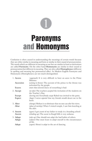 Confusion is often caused in understanding the meanings of certain words because
they are either similar in meaning and form or similar in their sound of pronunciation.
The words which are different in meaning or use but are similar in form or derivations
are called Paronyms. On the other hand Homonyms are similar in their sound or
pronunciation but different in meaning. They are also called Homophones (different
in spelling and meaning but pronounced alike). In Modern English Paronyms and
Homonyms (Homophones) are not much distinguished.
1. Access (approach) It is very difficult to have an access to the Prime
Minister.
Accession (coming to throne) The accession of the prince to the throne was
welcomed by the people.
Excess (more than desired) Excess of everything is bad.
2. Accept (to take) The teachers accepted the invitation of the students on
the Teacher’s Day.
Except (leaving out) Everybody except Rahul was invited to the party.
Expect (hope) I never expected that my friends would desert me in the
lurch.
3. Alter (change) Mohan is so obstinate that no one can alter his views.
Altar (place of worship) When I visited temple, I saw him kneeling at
the altar.
4. Assent (agree) I got assent of my father to study in a boarding school.
Ascent (climbing up) The ascent to Kargil hills is very arduous.
5. Adopt (take up) One should not adopt the bad habits of others.
Adapt (adjust) One must learn to adapt oneself to the circumstances
of life.
Adept (expert) Shruti is adept in the art of dancing.
Paronyms
Homonyms
and
1
 