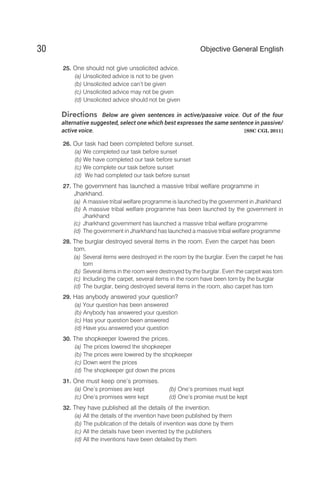 25. One should not give unsolicited advice.
(a) Unsolicited advice is not to be given
(b) Unsolicited advice can’t be given
(c) Unsolicited advice may not be given
(d) Unsolicited advice should not be given
Directions Below are given sentences in active/passive voice. Out of the four
alternative suggested, select one which best expresses the same sentence in passive/
active voice. [SSC CGL 2011]
26. Our task had been completed before sunset.
(a) We completed our task before sunset
(b) We have completed our task before sunset
(c) We complete our task before sunset
(d) We had completed our task before sunset
27. The government has launched a massive tribal welfare programme in
Jharkhand.
(a) A massive tribal welfare programme is launched by the government in Jharkhand
(b) A massive tribal welfare programme has been launched by the government in
Jharkhand
(c) Jharkhand government has launched a massive tribal welfare programme
(d) The government in Jharkhand has launched a massive tribal welfare programme
28. The burglar destroyed several items in the room. Even the carpet has been
torn.
(a) Several items were destroyed in the room by the burglar. Even the carpet he has
torn
(b) Several items in the room were destroyed by the burglar. Even the carpet was torn
(c) Including the carpet, several items in the room have been torn by the burglar
(d) The burglar, being destroyed several items in the room, also carpet has torn
29. Has anybody answered your question?
(a) Your question has been answered
(b) Anybody has answered your question
(c) Has your question been answered
(d) Have you answered your question
30. The shopkeeper lowered the prices.
(a) The prices lowered the shopkeeper
(b) The prices were lowered by the shopkeeper
(c) Down went the prices
(d) The shopkeeper got down the prices
31. One must keep one’s promises.
(a) One’s promises are kept (b) One’s promises must kept
(c) One’s promises were kept (d) One’s promise must be kept
32. They have published all the details of the invention.
(a) All the details of the invention have been published by them
(b) The publication of the details of invention was done by them
(c) All the details have been invented by the publishers
(d) All the inventions have been detailed by them
30 Objective General English
 
