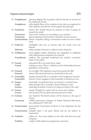 55. Complaisant (pleasing, obliging) He is popular with his friends on account of
his complaisant nature.
Complacent (self satisfied) Most of the students of my class are complacent in
their outlook and will not revolt against the principal.
56. Conscious (aware) We should always be conscious of what is going on
around the world.
Conscience (inner voice) I always act according to my conscience.
Consensus (general agreement) Government should be run by consensus.
Conscientious (honest, scrupulous) Being a conscientious worker he never shirks
work.
57. Coherent (intelligible) She was so nervous that her words were not
coherent.
Inherent (inborn quality) Sincerity is inherent in her character.
58. Collaborate (work together) Indian industries are compelled to collaborate
with multinational companies for survival.
Corroborate (confirm) The principal corroborated the teacher’s statement
made to the police.
59. Casual (occasional) He is on casual leave today.
Causal (relating to cause) There is definite causal relationship between
population and poverty.
60. Council (an assembly) The legislative council has passed the Bill.
Counsel (advice) His counsel proved very beneficial in the end.
61. Councillor (member of council) He is a councillor of the Legislative Council.
Counsellor (adviser) I have engaged a noted counsellor to defend my case.
62. Corpse (dead body) A mutilated corpse was found in a locked house.
Corps (body of troops) He is serving in Army Ordnance Corps.
Carcass (dead body of animal) A carcass of a dog was lying in the road.
63. Coarse (rough) Though he is quite rich, he wears coarse clothes.
Course (line of action) He has given up immoral course of life.
64. Century (one hundred) Twentieth century will be known as the age of
science.
Centenary (100th anniversary) Centenary of Indian National Movement
was celebrated in 1985 AD.
65. Conservation (preservation) Conservation of forests is very important for our
survival.
Conservatism (orthodox ideas) I am quite liberal and do not believe in
conservatism.
66. Conform (adhere to) You must conform to the rules laid down by your
company.
Confirm (ratify) I shall confirm my programme tomorrow.
373
Objective General English
 
