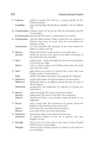 67. Capacity (ability to contain) The hall has a seating capacity for five
hundred students.
Capability (power of doing things) My friend has capability to do any difficult
task.
68. Commonplace (ordinary, usual) We are fed up with the commonplace speeches
of our leaders.
Common place (place for all) The street is a common place for everyone.
69. Commandeer (seize for military purpose) When martial law was imposed in
Pakistan huge area of vacant land was commandeered for
building air strip.
Commander (one who commands) The commander of the army ordered the
soldiers to capture the fort.
70. Disease (illness) My friend is suffering from an incurable disease.
Decease (death) On account of the decease of his father, the burden of
the family fell on his shoulders.
71. Deny [refers to past (action, knowledge)] She denied that she had gone
to the movie last night.
Refuse [refers to future (request, order)] Meeta refused that she would
not return the money.
72. Duel (fight between two persons) In ancient times, many duels were
fought in order to settle disputes.
Dual (double) She follows dual policy and misguides her husband.
73. Deference (regards) All children should have deference for their elders.
Difference (distinction) There is no difference among the basic concepts of
all the religions.
Deferment (postponement) His application for deferment of hearing was
turned down.
74. Decent (right and suitable) She always wears decent clothes.
Descent (coming down) The descent of the hill is very dangerous.
Dissent (disagreement) Only a few members expressed dissent to my
suggestion.
75. Desert (noun) (sandy land) The government has greatly solved the
problem of pure drinking water in the desert.
Desert (verb) (leave) She was deserted by her husband.
Dessert (sweet dish) Dessert was served after dinner.
76. Dominant (dominating) Sohan is very dominant in our class.
Domineer (to dominate) Mothers in law try to domineer over their
daughters in law.
77. Drought (lack of rain) Last year most of the areas of Uttar Pradesh
suffered from a severe drought.
Draught (current of wind, quantity of liquid) A draught of cool wind was
very refreshing.
374 Objective General English
 