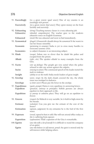 91. Exceedingly [to a great extent (good sense)] One of my cousins is an
exceedingly rich person.
Excessively [to a great extent (bad sense)] They spent money on the feast
lavishly and excessively.
92. Exhausting (tiring) Teaching nursery classes is a very exhausting job.
Exhaustive (detailed, comprehensive) The teacher gave to the students
exhaustive notes on English Grammar.
Exhausted (tired) He was exhausted and went to bed immediately.
93. Economical (frugal) A housewife should always be economical if she wants to
run her house smoothly.
Economic (pertaining to economy) India is yet to cross many hurdles to
overcome economic crisis.
Economics (a subject) Economics is an interesting subject.
94. Elude (escape) Sohan was so clever that he eluded the police and
escaped from the prison.
Allude (refer, cite) The speaker alluded to many examples from the
Gita.
95. Excite (stir up feelings) The people got very excited when the police
refused to take any action against the culprits.
Incite (rousing to action) The communal speech of the leader incited the
mob to violence.
Insight (ability to see the truth) India needs leaders of great insight.
96. Envelop (cover, wrap) As the dark clouds covered the sky, the whole
town was enveloped in darkness.
Envelope (a letter cover) Please put the letter in the envelope.
97. Expeditious (quick, prompt) Dattu is very expeditious in answering letters.
Expedient (practical, contrary to principles) Selfish persons are always
expedient in their approach to life.
Expedition (a journey to unknown place) They will go on an expedition to
Everest.
98. Esteem (respect) As Mahesh is very sociable, he is held in high esteem by
his friends.
Estimate (calculate) Can you give me the estimate of the cost of the
house?
Estimation (opinion, judgement) In my estimation he is the fool of the first
water.
99. Exposure (reveal, exposed to heat or cold) She will not attend office today as
she is suffering from exposure.
Exposition (explanation) Tilak’s exposition of the Gita is remarkable.
100. Egotist (one who talks a lot of oneself) It is difficult to stand the company
of an egotist.
Egoist (one who believes in self interest, proud) An egoist is moved only by
self-interest while helping others.
376 Objective General English
 