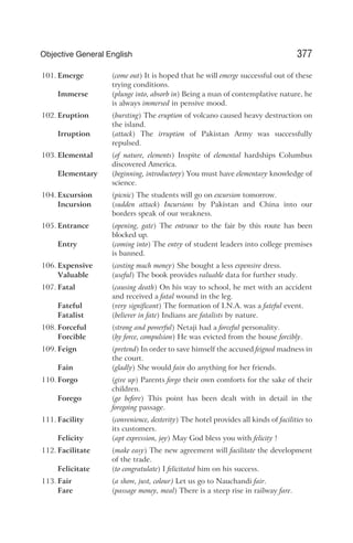 101. Emerge (come out) It is hoped that he will emerge successful out of these
trying conditions.
Immerse (plunge into, absorb in) Being a man of contemplative nature, he
is always immersed in pensive mood.
102. Eruption (bursting) The eruption of volcano caused heavy destruction on
the island.
Irruption (attack) The irruption of Pakistan Army was successfully
repulsed.
103. Elemental (of nature, elements) Inspite of elemental hardships Columbus
discovered America.
Elementary (beginning, introductory) You must have elementary knowledge of
science.
104. Excursion (picnic) The students will go on excursion tomorrow.
Incursion (sudden attack) Incursions by Pakistan and China into our
borders speak of our weakness.
105. Entrance (opening, gate) The entrance to the fair by this route has been
blocked up.
Entry (coming into) The entry of student leaders into college premises
is banned.
106. Expensive (costing much money) She bought a less expensive dress.
Valuable (useful) The book provides valuable data for further study.
107. Fatal (causing death) On his way to school, he met with an accident
and received a fatal wound in the leg.
Fateful (very significant) The formation of I.N.A. was a fateful event.
Fatalist (believer in fate) Indians are fatalists by nature.
108. Forceful (strong and powerful) Netaji had a forceful personality.
Forcible (by force, compulsion) He was evicted from the house forcibly.
109. Feign (pretend) In order to save himself the accused feigned madness in
the court.
Fain (gladly) She would fain do anything for her friends.
110. Forgo (give up) Parents forgo their own comforts for the sake of their
children.
Forego (go before) This point has been dealt with in detail in the
foregoing passage.
111. Facility (convenience, dexterity) The hotel provides all kinds of facilities to
its customers.
Felicity (apt expression, joy) May God bless you with felicity !
112. Facilitate (make easy) The new agreement will facilitate the development
of the trade.
Felicitate (to congratulate) I felicitated him on his success.
113. Fair (a show, just, colour) Let us go to Nauchandi fair.
Fare (passage money, meal) There is a steep rise in railway fare.
377
Objective General English
 