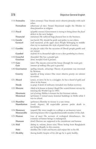 114. Formality (show ceremony) True friends never observe formality with each
other.
Formalism (observance of rites) Swami Dayanand taught the Hindus to
shun formalism in religion.
115. Fiscal (of public revenue) Government is trying to bring down the fiscal
deficit in the next budget.
Financial (monetary) He suffered huge financial loss in the business.
116. Gentle (not harsh) We should be gentle and polite to our elders.
Genteel (well mannered, of the upper class) People belonging to middle
class try to maintain the style of genteel class of society.
117. Gamble (to play for stake) On the occasion of Diwali people gamble and
are ruined.
Gambol (to frisk) It is a beautiful sight to see a deer gamboling in a forest.
118. Graceful (beautiful) She has a graceful gait.
Gracious (kind, merciful) God is gracious.
119. Gate (door) The dacoits entered the house through the main gate.
Gait (manner of walking) Her gait is graceful.
120. Gravitation (pulling towards, attracting) Theory of gravitation was invented
by Newton.
Gravity (quality of being serious) One must observe gravity on solemn
occasions.
121. Hoard (amass, to store) As he is a smuggler, he has a hoard of gold and
silver in his house.
Horde (a gang) A horde of militants intruded into Indian territory.
122. Historic (likely to be famous in history) Kapil Dev scored historic victory by
winning the World Cup in 1983.
Histrionic (art of acting) Rekha is known for her histrionic talents.
Historical (of history) I visited many historical buildings in Delhi while I
was in school.
123. Humility (politeness) Humility in victory is a rare virtue.
Humiliation (insult, disgrace) All respectable persons prefer death to
humiliation.
124. Honorary (unpaid) My sister taught in a college as an honorary tutor.
Honourable (deserving honour) He is regarded honourable member of the club.
125. Human (race of man) On account of ecological disturbances, the
existence of human beings is endangered.
Humane (kind) Doctors are supposed to be considerate and humane.
126. Hail (belong to, welcome, frozen rain) Those hailing from Bangladesh
are living illegally in this country.
Hale (healthy) He is hale and hearty and enjoys life to his fill.
127. Healthy (having health) Inspite of his old age he is quite healthy.
378 Objective General English
 